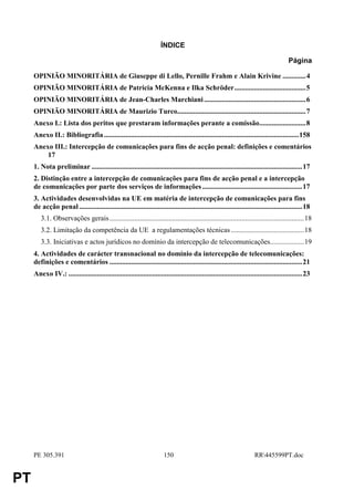 ÍNDICE

                                                                                                                                         Página

     OPINIÃO MINORITÁRIA de Giuseppe di Lello, Pernille Frahm e Alain Krivine .............4
     OPINIÃO MINORITÁRIA de Patricia McKenna e Ilka Schröder........................................5
     OPINIÃO MINORITÁRIA de Jean-Charles Marchiani .........................................................6
     OPINIÃO MINORITÁRIA de Maurizio Turco........................................................................7
     Anexo I.: Lista dos peritos que prestaram informações perante a comissão..........................8
     Anexo II.: Bibliografia .............................................................................................................158
     Anexo III.: Intercepção de comunicações para fins de acção penal: definições e comentários
         17
     1. Nota preliminar ......................................................................................................................17
     2. Distinção entre a intercepção de comunicações para fins de acção penal e a intercepção
     de comunicações por parte dos serviços de informações ........................................................17
     3. Actividades desenvolvidas na UE em matéria de intercepção de comunicações para fins
     de acção penal .............................................................................................................................18
        3.1. Observações gerais .............................................................................................................18
        3.2. Limitação da competência da UE a regulamentações técnicas .........................................18
        3.3. Iniciativas e actos jurídicos no domínio da intercepção de telecomunicações...................19
     4. Actividades de carácter transnacional no domínio da intercepção de telecomunicações:
     definições e comentários ............................................................................................................21
     Anexo IV.: ...................................................................................................................................23




     PE 305.391                                                         150                                             RR445599PT.doc


PT
 
