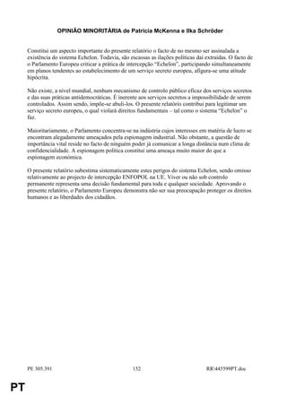 OPINIÃO MINORITÁRIA de Patricia McKenna e Ilka Schröder


     Constitui um aspecto importante do presente relatório o facto de no mesmo ser assinalada a
     existência do sistema Echelon. Todavia, são escassas as ilações políticas daí extraídas. O facto de
     o Parlamento Europeu criticar a prática de intercepção “Echelon”, participando simultaneamente
     em planos tendentes ao estabelecimento de um serviço secreto europeu, afigura-se uma atitude
     hipócrita.

     Não existe, a nível mundial, nenhum mecanismo de controlo público eficaz dos serviços secretos
     e das suas práticas antidemocráticas. É inerente aos serviços secretos a impossibilidade de serem
     controlados. Assim sendo, impõe-se abuli-los. O presente relatório contribui para legitimar um
     serviço secreto europeu, o qual violará direitos fundamentais – tal como o sistema “Echelon” o
     faz.

     Maioritariamente, o Parlamento concentra-se na indústria cujos interesses em matéria de lucro se
     encontram alegadamente ameaçados pela espionagem industrial. Não obstante, a questão de
     importância vital reside no facto de ninguém poder já comunicar a longa distância num clima de
     confidencialidade. A espionagem política constitui uma ameaça muito maior do que a
     espionagem económica.

     O presente relatório subestima sistematicamente estes perigos do sistema Echelon, sendo omisso
     relativamente ao projecto de intercepção ENFOPOL na UE. Viver ou não sob controlo
     permanente representa uma decisão fundamental para toda e qualquer sociedade. Aprovando o
     presente relatório, o Parlamento Europeu demonstra não ser sua preocupação proteger os direitos
     humanos e as liberdades dos cidadãos.




     PE 305.391                                    152                             RR445599PT.doc


PT
 