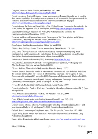 Campbell, Duncan, Inside Echelon, Heise Online, 24.7.2000,
http://www.heise.de/tp/deutsch/special/ech/6928/1.html
Comité permanent de contrôle des service de renseignement, Rapport d'énquête sur la manière
dont les services belges de renseignement reagissent face à l'éventualité d'un système americain
"echelon" d'interception des communications téléphoniques et fax en Belgique,
http://www.droit.fundp.ac.be/textes/echelonfr.pdf
Commission on the Roles and Capabilities of the US Intelligence Community, Preparing for the
21st Century: An Appraisal of U.S. Intelligence, (1996) http://www.gpo.gov/int/report.html
Deutscher Bundestag, Sekretariat des PKGr, Die Parlamentarische Kontrolle der
Nachrichtendienste in Deutschland (2000)
Domestic and External Security Secretariat, Department of the Prime Minister and Cabinet
(Neuseeland), "Securing our Nation's Safety", Dezember 2000,
http://www.dpmc.govt.nz/dess/securingoursafety/index.html
Dodel, Hans, Satellitenkommunikation, Hüthig Verlag (1999),
Elkjaer, Bo & Seeberg, Kenan, Echelon was my baby, Ekstra Bladet, 17.1.1999
Eser, Albin, Überhofer Michael, Huber Barbara (Eds), Korruptionsbekämpfung durch
Strafrecht. Ein rechtsvergleichendes Gutachten zu den Bestechungsdelikten im Auftrag des
Bayerischen Staatsministeriums der Justiz, edition iuscrim (1997)
Federation of American Scientists (FAS), Homepage, http://www.fas.org/
Fink, Manfred, Lauschziel Wirtschaft - Abhörgefahren und -techniken, Vorbeugung und
Abwehr, Richard Boorberg Verlag, Stuttgart (1996)
Förster, Andreas, Maulwürfe in Nadelstreifen, Henschel Verlag (1997)
Frattini, Franco, Il ruolo dei servizi di informazione e sicurezza nel caso 'Echelon'. Relazione
del comitato parlamentare per i servizi di informatione e sicurezza e per il segreto di stato.
Approvata nella seduta del 29 novembre 2000, Trasmessa alle Presidenze il 19 dicembre 2000.
Freeh, Louis J, Statement for the Record, Hearing on Economic Espionage, House Judiciary
Committee, Subcommittee on Crime, Washington DC, 9.5.1996
Freyer, Ulrich, Nachrichten-Übertragungstechnik, Hanser Verlag (2000)
Frowein, Jochen Abr., Peukert, Wolfgang, Europäische Menschenrechtskonvention2, N. P. Engel
Verlag (1996)
Frost, Mike in Fernsehinterview von NBC "60 Minutes" vom 27.2.2000,
http://cryptome.org/echelon-60min.htm
Frost, Mike in Interview des australischen Senders Channel 9 vom 23.3.1999
http://www.geocities.com/CapitolHill/Senate/8789/sunday1.htm
Grant, Charles, Intimate relations. Can Britain play a leading role in European defence - and
keep its special links to US intelligence? 4.2000, Centre for European Reform
Guisnel, Jean, L'espionnage n'est plus un secret, The Tocqueville Connection, 10.7.1998
Hager, Nicky, Secret Power. New Zealands´s Role in the international Spy Network, Craig
Potton Publishing (1996)
Hager, Nicky, Exposing the global surveillance system, http://www.ncoic.com/echelon1.htm


RR445599PT.doc                               159                                   PE 305.391


                                                                                                   PT
 
