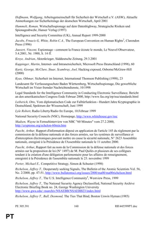 Hoffmann, Wolfgang, Arbeitsgemeinschaft für Sicherheit der Wirtschaft e.V. (ASW), Aktuelle
     Anmerkungen zur Sicherheitslage der deutschen Wirtschaft, April 2001
     Hummelt, Roman, Wirtschaftsspionage auf dem Datenhighway, Strategische Risiken und
     Spionageabwehr, Hanser Verlag (1997)
     Intelligence and Security Committee (UK), Annual Report 1999-2000
     Jacobs, Frnacis G, White, Robin C.A., The European Convention on Human Rights2, Clarendon
     Press (1996)
     Jauvert, Vincent, Espionnage - comment la France écoute le monde, Le Nouvel Observateur,
     5.4.2001, Nr. 1900, S. 14 ff.
     Kreye, Andrian, Aktenkrieger, Süddeutsche Zeitung, 29.3.2001
     Kuppinger, Martin, Internet- und Intranetsicherheit, Microsoft Press Deutschland (1998), 60
     Kurtz, George, McClure, Stuar, Scambray, Joel, Hacking exposed, Osborne/McGraw-Hill
     (2000)
     Kyas, Othmar, Sicherheit im Internet, International Thomson Publishing (1998), 23
     Landesamt für Verfassungsschutz Baden Württemberg, Wirtschaftsspionage, Die gewerbliche
     Wirtschaft im Visier fremder Nachrichtendienste, 10/1998
     Legal Standards for the Intelligence Community in Conducting Electronic Surveillance, Bericht
     an den amerikanischen Congress Ende Februar 2000, http://www.fas.org/irp/nsa/standards.html
     Leiberich, Otto, Vom diplomatischen Code zur Falltürfunktion - Hundert Jahre Kryptographie in
     Deutschland, Spektrum der Wissenschaft, Juni 1999
     Lyle Robert, Radio Liberty/Radio fre Europe, 10.Februar 1999
     National Security Councils (NSC), Homepage, http://www.whitehouse.gov/nsc
     Madsen, Wayne in Fernsehinterview von NBC "60 Minutes" vom 27.2.2000,
     http://cryptome.org/echelon-60min.htm
     Paecht, Arthur, Rapport d'information déposé en application de l'article 145 du règlement par la
     commission de la défense nationale et des forces armées, sur les systèmes de surveillance et
     d'interception électroniques pouvant mettre en cause la sécurité nationale, N° 2623 Assemblée
     nationale, enregisté à la Présidence de l'Assemblée nationale le 11 octobre 2000.
     Paecht, Arthur, Rapport fait au nom de la Commission de la défense nationale et des forces
     armées sur la proposition de loi (N° 1497) de M. Paul Quilès et plusieurs de ses collègues
     tendant à la création d'une délégation parlementaire pour les affaires de renseignement,
     enregistré à la Présidence de l'assemblée nationale le 23. novembre 1999
     Porter, Michael E., Competitive Strategy, Simon & Schuster (1998)
     Richelson, Jeffrey T., Desperately seeking Signals, The Bulletin of the Atomic Scientists Vol. 56,
     No. 2/2000, pp. 47-51, http://www.bullatomsci.org/issues/2000/ma00/ma00richelson.html
     Richelson, Jeffrey T., The U.S. Intelligence Community4, Westview Press, 1999
     Richelson, Jeffrey T., The National Security Agency Declassified, National Security Archive
     Electronic Breefing Book no. 24, George Washington University
     http://www.gwu.edu/~nsarchiv/NSAEBB/NSAEBB23/index.html
     Richelson, Jeffrey T., Ball, Desmond, The Ties That Bind, Boston Unwin Hyman (1985)


     PE 305.391                                   160                              RR445599PT.doc


PT
 