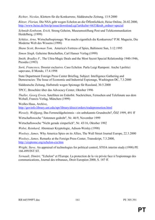 Richter, Nicolas, Klettern für die Konkurrenz, Süddeutsche Zeitung, 13.9.2000
Rötzer, Florian, Die NSA geht wegen Echelon an die Öffentlichkeit, Heise Online, 26.02.2000,
http://www.heise.de/bin/tp/issue/download.cgi?artikelnr=6633&rub_ordner=special
Schmidt-Eenboom, Erich, Streng Geheim, Museumsstiftung Post und Telekommunikation
Heidelberg, (1999)
Schütze, Arno, Wirtschaftsspionage: Was macht eigentlich die Konkurrenz? P.M. Magazin, Die
Moderne Welt des Wissens (1998)
Shane Scott, Bowman Tom, America's Fortress of Spies, Baltimore Sun, 3.12.1995
Simon Singh, Geheime Botschaften, Carl Hanser Verlag (1999)
Smith, Bradley F., The Ultra-Magic Deals and the Most Secret Special Relationship 1940-1946,
Presidio (1993)
Sorti, Francesco, Dossier esclusivo. Caso Echelon. Parla Luigi Ramponi. Anche I politici
sapevano, Il Mondo, 17.4.1998
State Department Foreign Press Center Briefing, Subject: Intelligence Gathering and
Democracies: The Issue of Economic and Industrial Espionage, Washington DC, 7.3.2000
Süddeutsche Zeitung, Haftstrafe wegen Spionage für Russland, 30.5.2000
TPCC, Broschüre über das Advocacy Center, Oktober 1996
Thaller, Georg Erwin, Satelliten im Erdorbit. Nachrichten, Fernsehen und Telefonate aus dem
Weltall, Franzis Verlag, München (1999)
Weißes Haus, Archive,
http://govinfo.library.unt.edu/npr/library/direct/orders/tradepromotion.html
Wessely, Wolfgang, Das Fernmeldgeheimnis - ein unbekannts Grundrecht?, ÖJZ 1999, 491 ff
Wirtschaftswoche "Antennen gedreht", Nr. 46/9, November 1999
Wirtschaftswoche "Nicht gerade zimperlich", Nr. 43/16, Oktober 1992
Wobst, Reinhard, Abenteuer Kryptologie, Adison-Wesley (1998)
Woolsey, James, Why America Spies on its Allies, The Wall Street Journal Europe, 22.3.2000
Woolsey, James, Remarks at the Foreign Press Center, Transskript, 7.3.2000,
http://cryptome.org/echelon-cia.htm
Wright, Steve, An appraisal of technologies for political control, STOA interim study (1998) PE
166.499/INT.ST.
Yernault, Dimitri, "Echelon" et l'Europe. La protection de la vie privée face à l'espionnage des
communications, Journal des tribunaux, Droit Européen 2000, S. 187 ff.




RR445599PT.doc                               161                                    PE 305.391


                                                                                                   PT
 