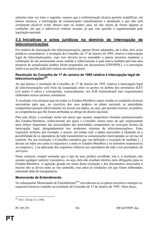 salientar uma vez mais o seguinte: mesmo que a uniformização técnica permita simplificar, em
     termos técnicos, a intercepção de comunicações transfronteiras e atendendo a que não será
     certamente possível evitar abusos num ou noutro caso, tal não afecta de forma alguma as
     condições em que é admissível realizar escutas, já que esta questão é regulamentada pela
     legislação nacional.

     3.3. Iniciativas e actos jurídicos no domínio da intercepção de
     telecomunicações
     Em matéria de intercepção das telecomunicações, apenas foram adoptados, até à data, dois actos
     jurídicos comunitários: a resolução do Conselho, de 17 de Janeiro de 1995, relativa à intercepção
     legal de telecomunicações, cujo teor deveria ter-se estendido a países terceiros mediante a
     celebração de um memorando nesse sentido e relativamente à qual estava também prevista uma
     proposta de actualização (ambos foram preparados em documentos ENFOPOL), e a convenção
     relativa ao auxílio judiciário mútuo em matéria penal.
     Resolução do Conselho de 17 de Janeiro de 1995 relativa à intercepção legal de
     telecomunicações265
     Ao que parece, a resolução do Conselho, de 17 de Janeiro de 1995, relativa à intercepção legal
     de telecomunicações será fruto da cooperação entre os peritos no âmbito dos seminários ILET
     (ver ponto 4 infra) e corresponde, essencialmente, aos IUR (international user requirements)
     elaborados nesses mesmos seminários.
     A resolução visa alcançar que em todos os Estados-Membros sejam criadas as condições técnicas
     necessárias para que, no exercício dos seus poderes no plano nacional, as autoridades
     competentes possam efectivamente ter acesso aos dados, ou seja, que possam exercer, na prática,
     as competências que lhe foram atribuídas ao abrigo do direito nacional.
     Para este efeito, a resolução inclui um anexo que assume «requisitos» bastante pormenorizados
     dos Estados-Membros, relativamente aos quais o Conselho «toma nota» de que «representam
     uma síntese importante das necessidades das autoridades competentes na execução técnica da
     intercepção legal, designadamente nos modernos sistemas de telecomunicações». Estes
     requisitos incluem, por exemplo, o acesso, em tempo real, a dados associados à chamada ou a
     possibilidade de os operadores de rede transmitirem as comunicações interceptadas ao serviço de
     controlo. Na sua resolução, o Conselho considera que «na definição e execução de medidas [...]
     devem ser tidos em conta os requisitos» e insta os Estados-Membros e os ministros responsáveis
     «a cooperar [...] na aplicação dos requisitos relativos aos operadores de rede e aos prestadores de
     serviços».
     Neste contexto, cumpre assinalar que o tipo de acto jurídico escolhido, isto é, a resolução, não
     assume qualquer carácter vinculativo, ou seja, dela não resultam direitos nem obrigações para os
     Estados-Membros. A agitação gerada em torno desta resolução e dos documentos associados à
     mesma não se deveu tanto ao seu conteúdo, mas antes às condições em que foram elaborados,
     sobretudo falta de transparência.
     Memorando de Entendimento
     No subsequente Memorando de Entendimento266 convidavam-se os países terceiros a transpor os
     requisitos técnicos contidos na resolução do Conselho de 17 de Janeiro de 1995. Além disso,


     265
           JO C 329 de 4.11.1996.


     PE 305.391                                    166                             RR445599PT.doc


PT
 