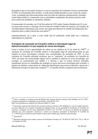 pretendia-se que as inovações técnicas e os novos requisitos daí resultantes fossem comunicados
ao FBI e ao Secretariado do Conselho. A razão desta medida prendia-se com o facto de, muitas
vezes, a produção das telecomunicações estar nas mãos de empresas multinacionais, tornando
assim imprescindível a cooperação com as autoridades competentes dos países terceiros onde
esses centros de produção se encontram sediados.

O memorando foi assinado, em 23 de Novembro de 1995, pelos Estados-Membros da UE e por
um único país terceiro, a Noruega. Os Governos dos Estados Unidos da América, do Canadá e da
Austrália apenas informaram, por escrito, que iriam providenciar no sentido da transposição dos
requisitos para a ordem interna dos seus países267.

Lamentavelmente, até à data, o texto ainda não foi publicado, tendo dado azo a inúmeras
especulações na imprensa.


O projecto de resolução do Conselho relativa à intercepção legal de
telecomunicações no que respeita às novas tecnologias
Como o relator já teve oportunidade de referir no seu relatório de 23 de Abril de 1999268, o
«projecto de resolução do Conselho relativa à intercepção legal de telecomunicações no que
respeita às novas tecnologias» constitui uma «actualização» da resolução de 1995. A nova
resolução do Conselho pretende esclarecer que os "requisitos" da resolução do Conselho de
1995, aos quais são acrescentados alguns novos, também se aplicam às novas tecnologias, por
exemplo, as comunicações por satélite e a Internet e que os termos técnicos utilizados
actualmente devem ser entendidos por analogia no sector das novas tecnologias (por exemplo, o
número de telefone é equivalente ao código de identificação para acesso à Internet). Apesar de o
Parlamento Europeu ter aprovado o projecto269, o Conselho decidiu congelá-lo provisoriamente.




266
   Sobre o conteúdo, cf. resposta escrita do Ministro dos Assuntos Internos austríaco, Karl Schlögel, em 6.12.1998,
à pergunta parlamentar do deputado Van der Bellen; 4739/AB XX. GP.
http://www.parlinkom.gv.at/pd/pm/XX/AB/texte/AB04739_.html.
267
   Declaração expressa pelo Ministro dos Assuntos Internos Austríaco, Karl Schlögel (cf. nota de rodapé anterior) ;
um tanto imprecisa foi a resposta formulada por Michiel Patijn, na sua qualidade de Presidente do Conselho em
exercício, à pergunta oral de Jonas Sjödstaedt H-0330/97, em 14.5.1997, no decurso do período de perguntas,
referindo que „estes requisitos“ (reporta-se o mesmo aos requisitos enunciados na Resolução do Conselho de
17.1.1995) foram co-subscritos pelos Estados Unidos, pelo Canadá, pela Austrália e pela Noruega.
268
      A4-0243/99
269
   Resolução legislativa que contém o parecer do Parlamento Europeu, de 7 de Maio de 1999, JO C 279, p. 498, de
1 de Outubro de 1999.


RR445599PT.doc                                       167                                           PE 305.391


                                                                                                                  PT
 
