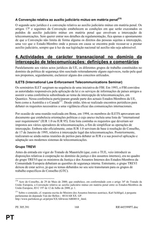 A Convenção relativa ao auxílio judiciário mútuo em matéria penal270
     O segundo acto jurídico é a convenção relativa ao auxílio judiciário mútuo em matéria penal. Os
     artigos 17º e seguintes da Convenção estabelecem as condições em que serão executados os
     pedidos de auxílio judiciário mútuo em matéria penal que envolvam a intercepção de
     telecomunicações. Sem querer entrar nos detalhes da regulamentação, fica apenas o apontamento
     de que a Convenção não limita de forma alguma os direitos das pessoas sujeitas a intercepção,
     uma vez que o Estado-Membro onde a pessoa em causa se encontra pode recusar-se a prestar
     auxílio judiciário, sempre que à luz da sua legislação nacional tal auxílio não seja admissível.

     4. Actividades de carácter transnacional no domínio da
     intercepção de telecomunicações: definições e comentários
     Paralelamente aos vários actos jurídicos da UE, os diferentes grupos de trabalho constituídos no
     domínio da política de segurança têm suscitado reiteradamente alguns equívocos, razão pela qual
     nos propomos, seguidamente, esclarecer alguns dos conceitos utilizados.

     ILETS (International Law Enforcement Telecommunications Seminar)
     Os seminários ILET surgiram na sequência de uma iniciativa do FBI. Em 1993, o FBI convidou
     as autoridades responsáveis pela aplicação da lei e os serviços de informações de países amigos a
     assistir a uma conferência subordinada ao tema da intercepção de telecomunicações, em
     Quantico. Nessa conferência participaram grande parte dos actuais Estados-Membros da UE,
     bem como a Austrália e o Canadá271. Desde então, têm-se realizado encontros periódicos para
     debater os requisitos necessários a uma vigilância eficaz das comunicações internacionais.

     Por ocasião de uma reunião realizada em Bona, em 1994, os membros do ILETS aprovaram um
     documento que estabelecia orientações políticas e cujo anexo incluía uma lista de “international
     user requirements” (IUR 1.0 ou IUR 95). Esta lista continha os requisitos que deveriam ser
     impostos aos vários operadores de telecomunicações, a fim de simplificar as operações de
     intercepção. Embora não oficialmente, estas IUR 1.0 serviram de base à resolução do Conselho,
     de 17 de Janeiro de 1995, relativa à intercepção legal das telecomunicações. Posteriormente,
     realizaram-se ainda outras reuniões de peritos para debater as IUR e a sua possível aplicação e
     adaptação aos modernos sistemas de telecomunicações.

     Grupo TREVI
     Antes da entrada em vigor do Tratado de Maastricht (que, com o TUE, veio introduzir as
     disposições relativas à cooperação no domínio da justiça e dos assuntos internos), era no quadro
     do grupo TREVI que os ministros da Justiça e dos Assuntos Internos dos Estados-Membros da
     Comunidade Europeia debatiam as questões de segurança interna. Entretanto, o grupo TREVI
     deixou de estar activo, já que os temas debatidos no seu seio transitaram para os grupos de
     trabalho específicos do Conselho (GTC).

     270
       Acto do Conselho, de 29 de Maio de 2000, que estabelece, em conformidade com o artigo 34º do Tratado da
     União Europeia, a Convenção relativa ao auxílio judiciário mútuo em matéria penal entre os Estados-Membros da
     União Europeia; JO C 197 de 12 de Julho de 2000, p. 1.
     271
        Sobre o conteúdo, cf. resposta escrita do Ministro dos Assuntos Internos austríaco, Karl Schlögel, à pergunta
     parlamentar do deputado Van der Bellen ; 4014/AB XX. GP.
     http://www.parlinkom.gv.at/pd/pm/XX/AB/texte/AB04014_.html.


     PE 305.391                                            168                                    RR445599PT.doc


PT
 