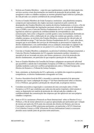 3.    Solicita aos Estados-Membros – cujas leis que regulamentam o poder de intercepção dos
      serviços secretos criam discriminações em matéria de protecção da privacidade –que
      assegurem a todos os cidadãos europeus as mesmas garantias legais relativas à protecção
      da vida privada e ao carácter confidencial da correspondência;

4.    Exorta os Estados-Membros da União Europeia a instituírem uma plataforma europeia,
      composta por representantes dos órgãos nacionais responsáveis pelo controlo do
      desempenho dos Estados-Membros em matéria de direitos fundamentais e cívicos, a fim de
      examinar a conformidade das legislações nacionais relativas aos serviços de informações
      com a CEDH e com a Carta dos Direitos Fundamentais da UE, a reverem as disposições
      legislativas relativas à garantia da confidencialidade da correspondência e das
      comunicações, bem como a chegarem a acordo quanto a uma recomendação destinada aos
      Estados-Membros sobre a elaboração de um código de conduta que garanta, a todos os
      cidadãos europeus, no território dos Estados-Membros, a protecção da vida privada, tal
      como definida no artigo 7º da Carta dos Direitos Fundamentais da UE, e que, além disso,
      assegure que as actividades dos serviços de informações se processem no respeito dos
      direitos fundamentais e em conformidade com as condições enunciadas no capítulo 8 do
      presente relatório, em particular no seu ponto 8.3.4, com base no artigo 8º da CEDH;

5.    Convida os Estados-Membros a adoptarem, na próxima Conferência Intergovernamental, a
      Carta dos Direitos Fundamentais da UE enquanto instrumento jurídico vinculativo e
      susceptível de ser invocado em juízo, por forma a promover o nível de protecção dos
      direitos fundamentais, em particular no que respeita à protecção da vida privada;

6.    Insta os Estados-Membros do Conselho da Europa a adoptarem um protocolo adicional
      que possibilite a adesão das Comunidades Europeias à CEDH ou a reflectirem sobre outras
      medidas tendentes a prevenir conflitos jurisprudenciais entre o Tribunal Europeu dos
      Direitos do Homem e o Tribunal de Justiça Europeu;

7.    Insta, entretanto, as Instituições da UE a aplicarem, no âmbito dos respectivos poderes e
      competências, os direitos fundamentais consagrados na Carta;

8.    Exorta o Secretário-Geral da ONU a incumbir a comissão responsável de apresentar
      propostas que visem a adaptação do artigo 17º do Pacto Internacional sobre os Direitos
      Civis e Políticos, que garante a protecção da vida privada, ao progresso técnico;

9.    Considera necessária a negociação e a assinatura de uma convenção entre a União
      Europeia e os EUA que estabeleça que cada uma das partes respeitará, relativamente à
      outra, as disposições em matéria de protecção da vida privada dos cidadãos e de
      confidencialidade das comunicações das empresas que são aplicáveis aos seus próprios
      cidadãos e empresas;

10.   Insta os EUA a assinarem o Protocolo ao Pacto Internacional sobre os Direitos Civis e
      Políticos, a fim de tornar admissíveis as queixas apresentadas por particulares por violação
      do mesmo por parte dos EUA junto da comissão dos direitos do Homem, prevista na
      Convenção; exorta as ONG americanas pertinentes, em particular a ACLU (American
      Civil Liberties Union) e a EPIC (Electronic Privacy Information Center) a exercerem
      pressões nesse sentido junto do governo norte-americano;




RR445698PT.doc                             17/199                                  PE 305.391


                                                                                                  PT
 