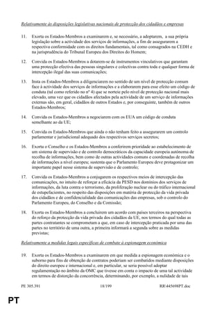 Relativamente às disposições legislativas nacionais de protecção dos cidadãos e empresas

     11.   Exorta os Estados-Membros a examinarem e, se necessário, a adoptarem, a sua própria
           legislação sobre a actividade dos serviços de informações, a fim de assegurarem a
           respectiva conformidade com os direitos fundamentais, tal como consagrados na CEDH e
           na jurisprudência do Tribunal Europeu dos Direitos do Homem;

     12.   Convida os Estados-Membros a dotarem-se de instrumentos vinculativos que garantam
           uma protecção efectiva das pessoas singulares e colectivas contra toda e qualquer forma de
           intercepção ilegal das suas comunicações;

     13.   Insta os Estados-Membros a diligenciarem no sentido de um nível de protecção comum
           face à actividade dos serviços de informações e a elaborarem para esse efeito um código de
           conduta (tal como referido no nº 4) que se norteie pelo nível de protecção nacional mais
           elevado, uma vez que os cidadãos afectados pela actividade de um serviço de informações
           externas são, em geral, cidadãos de outros Estados e, por conseguinte, também de outros
           Estados-Membros;

     14.   Convida os Estados-Membros a negociarem com os EUA um código de conduta
           semelhante ao da UE;

     15.   Convida os Estados-Membros que ainda o não tenham feito a assegurarem um controlo
           parlamentar e jurisdicional adequado dos respectivos serviços secretos;

     16.   Exorta o Conselho e os Estados-Membros a conferirem prioridade ao estabelecimento de
           um sistema de supervisão e de controlo democráticos da capacidade europeia autónoma de
           recolha de informações, bem como de outras actividades comuns e coordenadas de recolha
           de informações a nível europeu; sustenta que o Parlamento Europeu deve protagonizar um
           importante papel nesse sistema de supervisão e de controlo;

     17.   Convida os Estados-Membros a conjugarem os respectivos meios de intercepção das
           comunicações, no intuito de reforçar a eficácia da PESD nos domínios dos serviços de
           informações, da luta contra o terrorismo, da proliferação nuclear ou do tráfico internacional
           de estupefacientes, no respeito das disposições em matéria de protecção da vida privada
           dos cidadãos e de confidencialidade das comunicações das empresas, sob o controlo do
           Parlamento Europeu, do Conselho e da Comissão;

     18.   Exorta os Estados-Membros a concluirem um acordo com países terceiros na perspectiva
           do reforço da protecção da vida privada dos cidadãos da UE, nos termos do qual todas as
           partes contratantes se comprometam a que, em caso de intercepção praticada por uma das
           partes no território de uma outra, a primeira informará a segunda sobre as medidas
           previstas;

     Relativamente a medidas legais específicas de combate à espionagem económica

     19.   Exorta os Estados-Membros a examinarem em que medida a espionagem económica e o
           suborno para fins de obtenção de contratos poderiam ser combatidos mediante disposições
           do direito europeu e internacional e, em particular, se seria possível adoptar
           regulamentação no âmbito da OMC que tivesse em conta o impacto de uma tal actividade
           em termos de distorção da concorrência, determinando, por exemplo, a nulidade de tais

     PE 305.391                                  18/199                            RR445698PT.doc


PT
 