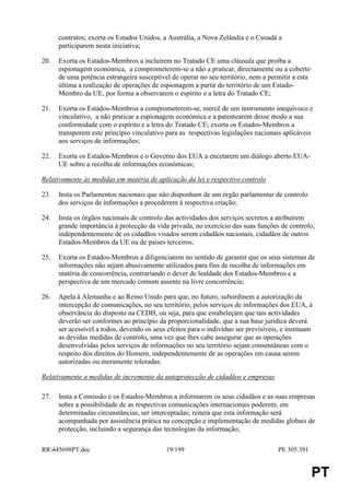 contratos; exorta os Estados Unidos, a Austrália, a Nova Zelândia e o Canadá a
      participarem nesta iniciativa;

20.   Exorta os Estados-Membros a incluírem no Tratado CE uma cláusula que proíba a
      espionagem económica, a comprometerem-se a não a praticar, directamente ou a coberto
      de uma potência estrangeira susceptível de operar no seu território, nem a permitir a esta
      última a realização de operações de espionagem a partir do território de um Estado-
      Membro da UE, por forma a observarem o espírito e a letra do Tratado CE;

21.   Exorta os Estados-Membros a comprometerem-se, mercê de um instrumento inequívoco e
      vinculativo, a não praticar a espionagem económica e a patentearem desse modo a sua
      conformidade com o espírito e a letra do Tratado CE; exorta os Estados-Membros a
      transporem este princípio vinculativo para as respectivas legislações nacionais aplicáveis
      aos serviços de informações;

22.   Exorta os Estados-Membros e o Governo dos EUA a encetarem um diálogo aberto EUA-
      UE sobre a recolha de informações económicas;

Relativamente às medidas em matéria de aplicação da lei e respectivo controlo

23.   Insta os Parlamentos nacionais que não disponham de um órgão parlamentar de controlo
      dos serviços de informações a procederem à respectiva criação;

24.   Insta os órgãos nacionais de controlo das actividades dos serviços secretos a atribuírem
      grande importância à protecção da vida privada, no exercício das suas funções de controlo,
      independentemente de os cidadãos visados serem cidadãos nacionais, cidadãos de outros
      Estados-Membros da UE ou de países terceiros;

25.   Exorta os Estados-Membros a diligenciarem no sentido de garantir que os seus sistemas de
      informações não sejam abusivamente utilizados para fins de recolha de informações em
      matéria de concorrência, contrariando o dever de lealdade dos Estados-Membros e a
      perspectiva de um mercado comum assente na livre concorrência;

26.   Apela à Alemanha e ao Reino Unido para que, no futuro, subordinem a autorização da
      intercepção de comunicações, no seu território, pelos serviços de informações dos EUA, à
      observância do disposto na CEDH, ou seja, para que estabeleçam que tais actividades
      deverão ser conformes ao princípio da proporcionalidade, que a sua base jurídica deverá
      ser acessível a todos, devendo os seus efeitos para o indivíduo ser previsíveis, e instituam
      as devidas medidas de controlo, uma vez que lhes cabe assegurar que as operações
      desenvolvidas pelos serviços de informações no seu território sejam consentâneas com o
      respeito dos direitos do Homem, independentemente de as operações em causa serem
      autorizadas ou meramente toleradas.

Relativamente a medidas de incremento da autoprotecção de cidadãos e empresas

27.   Insta a Comissão e os Estados-Membros a informarem os seus cidadãos e as suas empresas
      sobre a possibilidade de as respectivas comunicações internacionais poderem, em
      determinadas circunstâncias, ser interceptadas; reitera que esta informação será
      acompanhada por assistência prática na concepção e implementação de medidas globais de
      protecção, incluindo a segurança das tecnologias da informação;

RR445698PT.doc                              19/199                                  PE 305.391


                                                                                                   PT
 