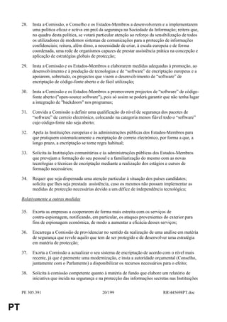28.   Insta a Comissão, o Conselho e os Estados-Membros a desenvolverem e a implementarem
           uma política eficaz e activa em prol da segurança na Sociedade da Informação; reitera que,
           no quadro desta política, se votará particular atenção ao reforço da sensibilização de todos
           os utilizadores de modernos sistemas de comunicações para a protecção de informações
           confidenciais; reitera, além disso, a necessidade de criar, à escala europeia e de forma
           coordenada, uma rede de organismos capazes de prestar assistência prática na concepção e
           aplicação de estratégias globais de protecção;

     29.   Insta a Comissão e os Estados-Membros a elaborarem medidas adequadas à promoção, ao
           desenvolvimento e à produção de tecnologias e de “software” de encriptação europeus e a
           apoiarem, sobretudo, os projectos que visem o desenvolvimento de “software” de
           encriptação de código-fonte aberto e de fácil utilização;

     30.   Insta a Comissão e os Estados-Membros a promoverem projectos de “software” de código-
           fonte aberto ("open-source software"), pois só assim se poderá garantir que não tenha lugar
           a integração de "backdoors" nos programas;

     31.   Convida a Comissão a definir uma qualificação do nível de segurança dos pacotes de
           “software” de correio electrónico, colocando na categoria menos fiável todo o “software”
           cujo código-fonte não seja aberto;

     32.   Apela às Instituições europeias e às administrações públicas dos Estados-Membros para
           que pratiquem sistematicamente a encriptação de correio electrónico, por forma a que, a
           longo prazo, a encriptação se torne regra habitual;

     33.   Solicita às Instituições comunitárias e às administrações públicas dos Estados-Membros
           que prevejam a formação do seu pessoal e a familiarização do mesmo com as novas
           tecnologias e técnicas de encriptação mediante a realização dos estágios e cursos de
           formação necessários;

     34.   Requer que seja dispensada uma atenção particular à situação dos países candidatos;
           solicita que lhes seja prestada assistência, caso os mesmos não possam implementar as
           medidas de protecção necessárias devido a um défice de independência tecnológica;

     Relativamente a outras medidas

     35.   Exorta as empresas a cooperarem de forma mais estreita com os serviços de
           contra-espionagem, notificando, em particular, os ataques provenientes do exterior para
           fins de espionagem económica, de modo a aumentar a eficácia desses serviços;

     36.   Encarrega a Comissão de providenciar no sentido da realização de uma análise em matéria
           de segurança que revele aquilo que tem de ser protegido e de desenvolver uma estratégia
           em matéria de protecção;

     37.   Exorta a Comissão a actualizar o seu sistema de encriptação de acordo com o nível mais
           recente, já que é premente uma modernização, e insta a autoridade orçamental (Conselho,
           juntamente com o Parlamento) a disponibilizar os recursos necessários para o efeito;

     38.   Solicita à comissão competente quanto à matéria de fundo que elabore um relatório de
           iniciativa que incida na segurança e na protecção das informações secretas nas Instituições


     PE 305.391                                  20/199                            RR445698PT.doc


PT
 
