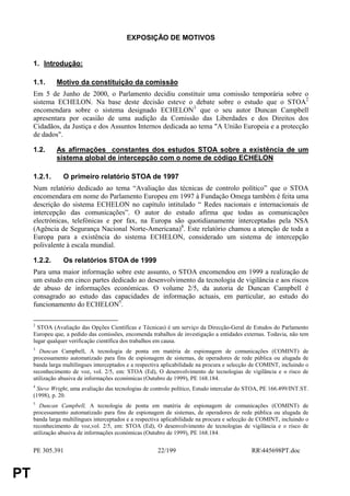 EXPOSIÇÃO DE MOTIVOS


     1. Introdução:

     1.1.     Motivo da constituição da comissão
     Em 5 de Junho de 2000, o Parlamento decidiu constituir uma comissão temporária sobre o
     sistema ECHELON. Na base deste decisão esteve o debate sobre o estudo que o STOA2
     encomendara sobre o sistema designado ECHELON3 que o seu autor Duncan Campbell
     apresentara por ocasião de uma audição da Comissão das Liberdades e dos Direitos dos
     Cidadãos, da Justiça e dos Assuntos Internos dedicada ao tema "A União Europeia e a protecção
     de dados".

     1.2.     As afirmações constantes dos estudos STOA sobre a existência de um
              sistema global de intercepção com o nome de código ECHELON

     1.2.1.      O primeiro relatório STOA de 1997
     Num relatório dedicado ao tema “Avaliação das técnicas de controlo político” que o STOA
     encomendara em nome do Parlamento Europeu em 1997 à Fundação Omega também é feita uma
     descrição do sistema ECHELON no capítulo intitulado “ Redes nacionais e internacionais de
     intercepção das comunicações”. O autor do estudo afirma que todas as comunicações
     electrónicas, telefónicas e por fax, na Europa são quotidianamente interceptadas pela NSA
     (Agência de Segurança Nacional Norte-Americana)4. Este relatório chamou a atenção de toda a
     Europa para a existência do sistema ECHELON, considerado um sistema de intercepção
     polivalente à escala mundial.

     1.2.2.      Os relatórios STOA de 1999
     Para uma maior informação sobre este assunto, o STOA encomendou em 1999 a realização de
     um estudo em cinco partes dedicado ao desenvolvimento da tecnologia de vigilância e aos riscos
     de abuso de informações económicas. O volume 2/5, da autoria de Duncan Campbell é
     consagrado ao estudo das capacidades de informação actuais, em particular, ao estudo do
     funcionamento do ECHELON5.

     2
       STOA (Avaliação das Opções Científicas e Técnicas) é um serviço da Direcção-Geral de Estudos do Parlamento
     Europeu que, a pedido das comissões, encomenda trabalhos de investigação a entidades externas. Todavia, não tem
     lugar qualquer verificação científica dos trabalhos em causa.
     3
        Duncan Campbell, A tecnologia de ponta em matéria de espionagem de comunicações (COMINT) de
     processamento automatizado para fins de espionagem de sistemas, de operadores de rede pública ou alugada de
     banda larga multilíngues interceptados e a respectiva aplicabilidade na procura e selecção de COMINT, incluindo o
     reconhecimento de voz, vol. 2/5, em: STOA (Ed), O desenvolvimento de tecnologias de vigilância e o risco de
     utilização abusiva de informações económicas (Outubro de 1999), PE 168.184.
     4
       Steve Wright, uma avaliação das tecnologias de controlo político, Estudo intercalar do STOA, PE 166.499/INT.ST.
     (1998), p. 20.
     5
        Duncan Campbell, A tecnologia de ponta em matéria de espionagem de comunicações (COMINT) de
     processamento automatizado para fins de espionagem de sistemas, de operadores de rede pública ou alugada de
     banda larga multilíngues interceptados e a respectiva aplicabilidade na procura e selecção de COMINT, incluindo o
     reconhecimento de voz,vol. 2/5, em: STOA (Ed), O desenvolvimento de tecnologias de vigilância e o risco de
     utilização abusiva de informações económicas (Outubro de 1999), PE 168.184.


     PE 305.391                                         22/199                                RR445698PT.doc


PT
 