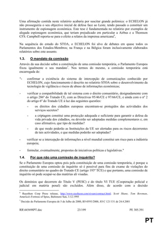 Uma afirmação contida neste relatório acabaria por suscitar grande polémica: o ECHELON já
não prosseguiria o seu objectivo inicial de defesa face ao Leste, tendo passado a constituir um
instrumento de espionagem económica. Este tese é fundamentada no relatório por exemplos de
alegada espionagem económica, que teriam prejudicado em particular a Airbus e a Thomson
CFS. Campbell reporta-se para o efeito a relatos da imprensa americana6,

Na sequência do estudo do STOA, o ECHELON foi alvo de debates em quase todos os
Parlamentos dos Estados-Membros; na França e na Bélgica foram inclusivamente elaborados
relatórios sobre este assunto.

1.3.         O mandato da comissão
Através da sua decisão sobre a constituição de uma comissão temporária, o Parlamento Europeu
fixou igualmente o seu mandato7. Nos termos do mesmo, a comissão temporária está
encarregada de:

"-       confirmar a existência do sistema de intercepção de comunicações conhecido por
         ECHELON, cujo funcionamento é descrito no relatório STOA sobre o desenvolvimento da
         tecnologia de vigilância e riscos de abuso de informações económicas;

-        verificar a compatibilidade de tal sistema com o direito comunitário, designadamente com
         o artigo 286º do Tratado CE, com as Directivas 95/46/CE e 97/66/CE, e ainda com o nº 2
         do artigo 6º do Tratado UE à luz das seguintes questões:
         -     os direitos dos cidadãos europeus encontram-se protegidos das actividades dos
               serviços secretos?
         -     a criptagem constitui uma protecção adequada e suficiente para garantir a defesa da
               vida privada dos cidadãos, ou deverão ser adoptadas medidas complementares e, em
               caso afirmativo, que tipo de medidas?
         -     de que modo poderão as Instituições da UE ser alertadas para os riscos decorrentes
               de tais actividades, e que medidas poderão ser adoptadas?

-       verificar se a intercepção de informações a nível mundial constitui um risco para a indústria
        europeia;

-        formular, eventualmente, propostas de iniciativas políticas e legislativas."

1.4.         Por que não uma comissão de inquérito?
Se o Parlamento Europeu optou pois pela constituição de uma comissão temporária, é porque a
constituição de uma comissão de inquérito só é possível para fins de exame de violações do
direito comunitário no quadro do Tratado CE (artigo 193º TCE) e que portanto, uma comissão de
inquérito só pode ocupar-se das matérias ali visadas.

Os domínios que decorrem do Título V (PESC) e do título VI TUE (Cooperação policial e
judicial em matéria penal) são excluídos. Além disso, de acordo com a decisão

6
 Rayethon Corp Press release, http://www.raytheon.com/sivam/contract.html; Scott Shane, Tom Bowman,
America's Fortress of Spies, Baltimore Sun, 3.12.1995
7
    Decisão do Parlamento Europeu de 5 de Julho de 2000, B5-0593/2000, JO C 121/131 de 24.4.2001


RR445698PT.doc                                    23/199                                      PE 305.391


                                                                                                            PT
 