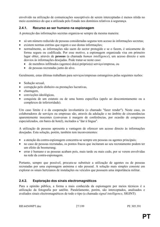 envolvido na utilização de comunicações susceptíveis de serem interceptadas é menos nítida no
meio económico do que a utilizada pelo Estado nos domínios relativos à segurança.

2.4.1.    Recurso ao ser humano na espionagem
A protecção das informações secretas organiza-se sempre da mesma maneira:

•   só um número reduzido de pessoas consideradas seguras tem acesso às informações secretas;
•   existem normas estritas que regem o uso destas informações;
•   normalmente, as informações não saem do sector protegido e se o fazem, é unicamente de
    forma segura ou codificada. Por esse motivo, a espionagem organizada visa em primeiro
    lugar obter, através de pessoas (a chamada human intelligence), um acesso directo e sem
    desvios às informações desejadas. Pode tratar-se neste caso:
    • de membros infiltrados (agentes) do(a) próprio(a) serviço/empresa, ou
    • de pessoas recrutadas junto do alvo.

Geralmente, estas últimas trabalham para serviços/empresas estrangeiros pelas seguintes razões:

•   Sedução sexual,
•   corrupção pelo dinheiro ou prestações lucrativas,
•   chantagem,
•   convicções ideológicas,
•   conquista de um estatuto ou de uma honra específica (apelo ao descontentamento ou a
    complexos de inferioridade).

Um caso limite é o da cooperação involuntária (o chamado "fazer render"). Neste caso, os
colaboradores de serviços ou empresas são, através da adulação e no âmbito de circunstâncias
aparentemente inocentes (conversas à margem de conferências, por ocasião de congressos
especializados, em bares de hotel), incitados a "dar à língua".

A utilização de pessoas apresenta a vantagem de oferecer um acesso directo às informações
desejadas. Esta solução, porém, também tem inconvenientes:

•   a atenção da contra-espionagem concentra-se sempre em pessoas ou agentes principais;
•   no caso de pessoas recrutadas, os pontos fracos que incitaram ao seu recrutamento podem ter
    um efeito de boomerang;
•   errar é humano e as pessoas acabam pois, mais tarde ou mais cedo, por se verem envolvidas
    na rede da contra-espionagem.

Portanto, sempre que possível, procura-se substituir a utilização de agentes ou de pessoas
recrutadas por uma espionagem anónima e não pessoal. A solução mais simples consiste em
explorar os sinais hertzianos de instalações ou veículos que possuem uma importância militar.


2.4.2.    Exploração dos sinais electromagnéticos
Para a opinião pública, a forma a mais conhecida da espionagem por meios técnicos é a
utilização da fotografia por satélite. Paralelamente, porém, são interceptados, analisados e
avaliados sinais electromagnéticos de todo o tipo (a chamada signal intelligence, SIGINT).


RR445698PT.doc                            27/199                                 PE 305.391


                                                                                               PT
 