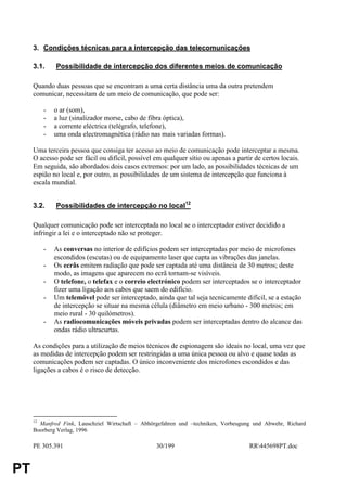 3. Condições técnicas para a intercepção das telecomunicações

     3.1.     Possibilidade de intercepção dos diferentes meios de comunicação

     Quando duas pessoas que se encontram a uma certa distância uma da outra pretendem
     comunicar, necessitam de um meio de comunicação, que pode ser:

          -   o ar (som),
          -   a luz (sinalizador morse, cabo de fibra óptica),
          -   a corrente eléctrica (telégrafo, telefone),
          -   uma onda electromagnética (rádio nas mais variadas formas).

     Uma terceira pessoa que consiga ter acesso ao meio de comunicação pode interceptar a mesma.
     O acesso pode ser fácil ou difícil, possível em qualquer sítio ou apenas a partir de certos locais.
     Em seguida, são abordados dois casos extremos: por um lado, as possibilidades técnicas de um
     espião no local e, por outro, as possibilidades de um sistema de intercepção que funciona à
     escala mundial.


     3.2.     Possibilidades de intercepção no local12

     Qualquer comunicação pode ser interceptada no local se o interceptador estiver decidido a
     infringir a lei e o interceptado não se proteger.

          -   As conversas no interior de edifícios podem ser interceptadas por meio de microfones
              escondidos (escutas) ou de equipamento laser que capta as vibrações das janelas.
          -   Os ecrãs emitem radiação que pode ser captada até uma distância de 30 metros; deste
              modo, as imagens que aparecem no ecrã tornam-se visíveis.
          -   O telefone, o telefax e o correio electrónico podem ser interceptados se o interceptador
              fizer uma ligação aos cabos que saem do edifício.
          -   Um telemóvel pode ser interceptado, ainda que tal seja tecnicamente difícil, se a estação
              de intercepção se situar na mesma célula (diâmetro em meio urbano - 300 metros; em
              meio rural - 30 quilómetros).
          -   As radiocomunicações móveis privadas podem ser interceptadas dentro do alcance das
              ondas rádio ultracurtas.

     As condições para a utilização de meios técnicos de espionagem são ideais no local, uma vez que
     as medidas de intercepção podem ser restringidas a uma única pessoa ou alvo e quase todas as
     comunicações podem ser captadas. O único inconveniente dos microfones escondidos e das
     ligações a cabos é o risco de detecção.




     12
       Manfred Fink, Lauschziel Wirtschaft – Abhörgefahren und –techniken, Vorbeugung und Abwehr, Richard
     Boorberg Verlag, 1996

     PE 305.391                                   30/199                             RR445698PT.doc


PT
 