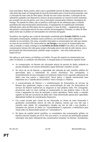 num sinal óptico. Resta, porém, saber como a quantidade enorme de dados transportada por um
     cabo deste tipo pode ser transportada do local da intercepção para o local do processamento, sem
     a colocação de outro cabo de fibra óptica. Devido aos seus custos elevados, a utilização de um
     submarino equipado com dispositivos técnicos de processamento só é possível muito raramente,
     por exemplo em caso de guerra, com vista a interceptar comunicações militares estratégicas do
     inimigo. Na opinião do relator, não se justifica a utilização de um submarino para o controlo
     quotidiano das telecomunicações internacionais. O equipamento de amplificação intermédia
     utilizado pelos cabos de fibra óptica da nova geração é o laser de érbio – equipamento que já
     não permite a intercepção através de uma conexão electromagnética! Portanto, os cabos de fibra
     óptica deste tipo só podem ser interceptados nos terminais da ligação.

     Na prática, isto significa que a rede de intercepção constituída pelos Estados UKUSA só pode
     interceptar comunicações, mediante custos aceitáveis, nos terminais dos cabos submarinos
     situados no seu território. Em suma, só podem interceptar as comunicações por cabo que entram
     ou saem do seu território! Por outras palavras, na Europa, o seu acesso às comunicações por
     cabo, à entrada e à saída, restringe-se ao território do Reino Unido! Com efeito, até à data, as
     comunicações internas têm sido quase sempre efectuadas através da rede de cabo interna; com a
     privatização das telecomunicações, poderão surgir excepções – mas estas serão parciais e
     imprevisíveis!

     Isto aplica-se, pelo menos, ao telefone e ao telefax. No que diz respeito às comunicações por
     cabo via Internet, as condições são diferentes. A situação pode ser resumida do seguinte modo:

        •   As comunicações via Internet são efectuadas através de pacotes de dados, podendo os
            pacotes dirigidos a um mesmo destinatário seguir diferentes caminhos na rede.
        •   No início da era da Internet, a capacidade não utilizada da rede científica pública foi
            aproveitada para a transmissão de correio electrónico. Por conseguinte, o
            encaminhamento de uma mensagem era totalmente imprevisível, seguindo cada pacote de
            dados uma rota caótica e imprevisível. Nessa época, a ligação internacional mais
            importante era a "espinha dorsal científica" entre a Europa e a América.
        •   A comercialização da Internet e o estabelecimento de fornecedores de serviços da
            Internet deu igualmente origem a uma comercialização da rede. Os fornecedores de
            serviços da Internet exploravam ou alugavam as suas próprias redes. Por conseguinte,
            procuravam cada vez mais confinar as comunicações às suas próprias redes, a fim de
            evitar o pagamento de taxas de utilização a outros operadores. Deste modo, o caminho
            seguido na rede por um pacote de dados não é hoje determinado apenas pela capacidade,
            dependendo também de considerações financeiras.
        •   Um e-mail enviado pelo cliente de um fornecedor ao cliente de outro fornecedor é
            geralmente encaminhado através da rede da empresa, mesmo que esse não seja o
            caminho mais rápido. Os computadores situados nos nós da rede e que decidem o
            transporte dos pacotes de dados (os "encaminhadores") organizam a transferência para
            outras redes em determinados pontos (os "comutadores").
        •   Na época da espinha dorsal científica, os comutadores das comunicações globais via
            Internet estavam situados nos EUA. Por esse motivo, os serviços de informações podiam
            interceptar uma parte substancial das comunicações europeias via Internet. Actualmente,




     PE 305.391                                  32/199                           RR445698PT.doc


PT
 
