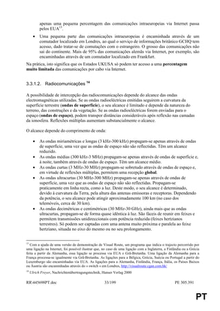 apenas uma pequena percentagem das comunicações intraeuropeias via Internet passa
           pelos EUA13.
       •   Uma pequena parte das comunicações intraeuropeias é encaminhada através de um
           comutador localizado em Londres, ao qual o serviço de informações britânico GCHQ tem
           acesso, dado tratar-se de comutações com o estrangeiro. O grosso das comunicações não
           sai do continente. Mais de 95% das comunicações alemãs via Internet, por exemplo, são
           encaminhadas através de um comutador localizado em Frankfurt.
Na prática, isto significa que os Estados UKUSA só podem ter acesso a uma percentagem
muito limitada das comunicações por cabo via Internet.


3.3.1.2. Radiocomunicações 14

A possibilidade de intercepção das radiocomunicações depende do alcance das ondas
electromagnéticas utilizadas. Se as ondas radioeléctricas emitidas seguirem a curvatura da
superfície terrestre (ondas de superfície), o seu alcance é limitado e depende da natureza do
terreno, das construções e da vegetação. Se as ondas radioeléctricas forem enviadas para o
espaço (ondas de espaço), podem transpor distâncias consideráveis após reflexão nas camadas
da ionosfera. Reflexões múltiplas aumentam substancialmente o alcance.

O alcance depende do comprimento de onda:

       •   As ondas miriamétricas e longas (3 kHz-300 kHz) propagam-se apenas através de ondas
           de superfície, uma vez que as ondas de espaço não são reflectidas. Têm um alcance
           reduzido.
       •   As ondas médias (300 kHz-3 MHz) propagam-se apenas através de ondas de superfície e,
           à noite, também através de ondas de espaço. Têm um alcance médio.
       •   As ondas curtas (3 MHz-30 MHz) propagam-se sobretudo através de ondas de espaço e,
           em virtude de reflexões múltiplas, permitem uma recepção global.
       •   As ondas ultracurtas (30 MHz-300 MHz) propagam-se apenas através de ondas de
           superfície, uma vez que as ondas de espaço não são reflectidas. Propagam-se
           praticamente em linha recta, como a luz. Deste modo, o seu alcance é determinado,
           devido à curvatura da Terra, pela altura das antenas emissoras e receptoras. Dependendo
           da potência, o seu alcance pode atingir aproximadamente 100 km (no caso dos
           telemóveis, cerca de 30 km).
       •   As ondas decimétricas e centimétricas (30 MHz-30 GHz), ainda mais que as ondas
           ultracurtas, propagam-se de forma quase idêntica à luz. São fáceis de reunir em feixes e
           permitem transmissões unidireccionais com potência reduzida (feixes hertzianos
           terrestres). Só podem ser captadas com uma antena muito próxima e paralela ao feixe
           hertziano, situada no eixo do mesmo ou no seu prolongamento.


13
   Com a ajuda de uma versão de demonstração de Visual Route, um programa que indica o trajecto percorrido por
uma ligação na Internet, foi possível ilustrar que, no caso de uma ligação com a Inglaterra, a Finlândia ou a Grécia
feita a partir da Alemanha, essa ligação se processa via EUA e Grã-Bretanha. Uma ligação da Alemanha para a
França processa-se igualmente via Grã-Bretanha. As ligações para a Bélgica, Grécia, Suécia ou Portugal a partir do
Luxemburgo são encaminhadas via EUA. As ligações para a Alemanha, Finlândia, França, Itália, os Países Baixos
ou Áustria são encaminhadas através do « switch » em Londres, http://visualroute.cgan.com.hk/
14
     Ulrich Freyer, Nachrichtenübertragungstechnik, Hanser Verlag 2000

RR445698PT.doc                                     33/199                                         PE 305.391


                                                                                                                 PT
 