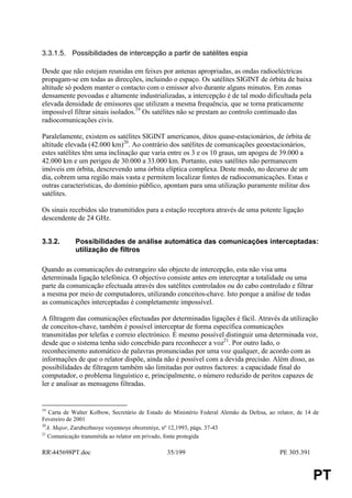 3.3.1.5. Possibilidades de intercepção a partir de satélites espia

Desde que não estejam reunidas em feixes por antenas apropriadas, as ondas radioeléctricas
propagam-se em todas as direcções, incluindo o espaço. Os satélites SIGINT de órbita de baixa
altitude só podem manter o contacto com o emissor alvo durante alguns minutos. Em zonas
densamente povoadas e altamente industrializadas, a intercepção é de tal modo dificultada pela
elevada densidade de emissores que utilizam a mesma frequência, que se torna praticamente
impossível filtrar sinais isolados.19 Os satélites não se prestam ao controlo continuado das
radiocomunicações civis.

Paralelamente, existem os satélites SIGINT americanos, ditos quase-estacionários, de órbita de
altitude elevada (42.000 km)20. Ao contrário dos satélites de comunicações geoestacionários,
estes satélites têm uma inclinação que varia entre os 3 e os 10 graus, um apogeu de 39.000 a
42.000 km e um perigeu de 30.000 a 33.000 km. Portanto, estes satélites não permanecem
imóveis em órbita, descrevendo uma órbita elíptica complexa. Deste modo, no decurso de um
dia, cobrem uma região mais vasta e permitem localizar fontes de radiocomunicações. Estas e
outras características, do domínio público, apontam para uma utilização puramente militar dos
satélites.

Os sinais recebidos são transmitidos para a estação receptora através de uma potente ligação
descendente de 24 GHz.


3.3.2.       Possibilidades de análise automática das comunicações interceptadas:
             utilização de filtros

Quando as comunicações do estrangeiro são objecto de intercepção, esta não visa uma
determinada ligação telefónica. O objectivo consiste antes em interceptar a totalidade ou uma
parte da comunicação efectuada através dos satélites controlados ou do cabo controlado e filtrar
a mesma por meio de computadores, utilizando conceitos-chave. Isto porque a análise de todas
as comunicações interceptadas é completamente impossível.

A filtragem das comunicações efectuadas por determinadas ligações é fácil. Através da utilização
de conceitos-chave, também é possível interceptar de forma específica comunicações
transmitidas por telefax e correio electrónico. É mesmo possível distinguir uma determinada voz,
desde que o sistema tenha sido concebido para reconhecer a voz21. Por outro lado, o
reconhecimento automático de palavras pronunciadas por uma voz qualquer, de acordo com as
informações de que o relator dispõe, ainda não é possível com a devida precisão. Além disso, as
possibilidades de filtragem também são limitadas por outros factores: a capacidade final do
computador, o problema linguístico e, principalmente, o número reduzido de peritos capazes de
ler e analisar as mensagens filtradas.


19
    Carta de Walter Kolbow, Secretário de Estado do Ministério Federal Alemão da Defesa, ao relator, de 14 de
Fevereiro de 2001
20
   A. Major, Zarubezhnoye voyennoye obozreniye, nº 12,1993, págs. 37-43
21
   Comunicação transmitida ao relator em privado, fonte protegida

RR445698PT.doc                                  35/199                                      PE 305.391


                                                                                                          PT
 