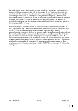 De igual modo, o número dos termos de pesquisa utilizáveis é limitado por motivos técnicos e
pela necessidade de uma autorização prévia. A exposição de motivos do acórdão do tribunal
constitucional alemão refere, para além dos termos de pesquisa puramente formais (ligações
efectuadas por estrangeiros ou por empresas estrangeiras no estrangeiro), 2.000 termos de
pesquisa no domínio da proliferação nuclear, 1.000 termos de pesquisa no domínio do comércio
de armas, 500 termos de pesquisa no domínio do terrorismo e 400 termos de pesquisa no
domínio do tráfico de droga. No entanto, o processo não foi muito bem sucedido em relação ao
terrorismo e ao tráfico de droga.

O motor de pesquisa controla os termos de pesquisa autorizados, transmitidos por telefax ou
telex. Actualmente, não é possível o reconhecimento automático de palavras nas comunicações
vocais. Se os termos de pesquisa não são encontrados, as comunicações acabam
automaticamente, por motivos técnicos, no cesto dos papéis; não podem ser analisadas, dado não
haver nenhuma base jurídica que o permita. Diariamente, cerca de 5 comunicações efectuadas
por utilizadores das telecomunicações são protegidas ao abrigo da Constituição alemã. A
intercepção estratégica do serviço de informações alemão visa encontrar elementos que possam
servir de base a uma outra intercepção. O seu objectivo não consiste em proceder a um controlo
absoluto das comunicações do estrangeiro. De acordo com as informações de que o relator
dispõe, o mesmo se aplica em relação às actividades SIGINT de outros serviços de informações
estrangeiros.




RR445698PT.doc                           37/199                                 PE 305.391


                                                                                              PT
 