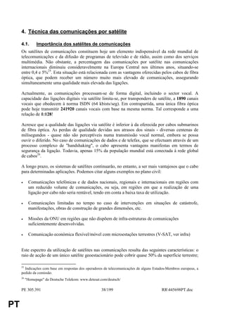 4. Técnica das comunicações por satélite

     4.1.       Importância dos satélites de comunicações
     Os satélites de comunicações constituem hoje um elemento indispensável da rede mundial de
     telecomunicações e da difusão de programas de televisão e de rádio, assim como dos serviços
     multimédia. Não obstante, a percentagem das comunicações por satélite nas comunicações
     internacionais diminuiu consideravelmente na Europa Central nos últimos anos, situando-se
     entre 0,4 e 5%25. Esta situação está relacionada com as vantagens oferecidas pelos cabos de fibra
     óptica, que podem receber um número muito mais elevado de comunicações, assegurando
     simultaneamente uma qualidade mais elevada das ligações.

     Actualmente, as comunicações processam-se de forma digital, incluindo o sector vocal. A
     capacidade das ligações digitais via satélite limita-se, por transponders de satélite, a 1890 canais
     vocais que obedecem à norma ISDN (64 kbists/seg). Em contrapartida, uma única fibra óptica
     pode hoje transmitir 241920 canais vocais com base na mesma norma. Tal corresponde a uma
     relação de 1:128!

     Acresce que a qualidade das ligações via satélite é inferior à da oferecida por cabos submarinos
     de fibra óptica. As perdas de qualidade devidas aos atrasos dos sinais - diversas centenas de
     milisegundos - quase não são perceptíveis numa transmissão vocal normal, embora se possa
     ouvir o diferido. No caso de comunicações de dados e de telefax, que se efectuam através de um
     processo complexo de "handshaking", o cabo apresenta vantagens manifestas em termos de
     segurança da ligação. Todavia, apenas 15% da população mundial está conectada à rede global
     de cabos26.

     A longo prazo, os sistemas de satélites continuarão, no entanto, a ser mais vantajosos que o cabo
     para determinadas aplicações. Podemos citar alguns exemplos no plano civil:

     •     Comunicações telefónicas e de dados nacionais, regionais e internacionais em regiões com
           um reduzido volume de comunicações, ou seja, em regiões em que a realização de uma
           ligação por cabo não seria rentável, tendo em conta a baixa taxa de utilização.

     •     Comunicações limitadas no tempo no caso de intervenções em situações de catástrofe,
           manifestações, obras de construção de grandes dimensões, etc.

     •     Missões da ONU em regiões que não dispõem de infra-estruturas de comunicações
           suficientemente desenvolvidas.

     •     Comunicação económica flexível/móvel com microestações terrestres (V-SAT, ver infra)


     Este espectro da utilização de satélites nas comunicações resulta das seguintes características: o
     raio de acção de um único satélite geoestacionário pode cobrir quase 50% da superfície terrestre;

     25
       Indicações com base em respostas dos operadores de telecomunicações de alguns Estados-Membros europeus, a
     pedido da comissão.
     26
          "Homepage" da Deutsche Telekom: www.detesat.com/deutsch/

     PE 305.391                                       38/199                             RR445698PT.doc


PT
 