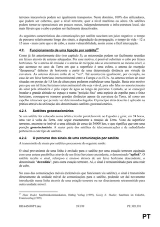 terrenos inacessíveis podem ser igualmente transpostos. Neste domínio, 100% dos utilizadores,
que podem ser cobertos, quer a nível terrestre, quer a nível marítimo ou aéreo. Os satélites
podem tornar-se operacionais em poucos meses, independentemente a infra-estrutura local, são
mais fiáveis que o cabo e podem ser facilmente desactivados.

As seguintes características das comunicações por satélite suscitam um juízo negativo: o tempo
de percurso relativamente longo dos sinais, a degradação da propagação, o tempo de vida - 12 a
15 anos - mais curto que o do cabo, a maior vulnerabilidade, assim como a fácil intercepção.

4.2.     Funcionamento de uma ligação por satélite27
Como já foi anteriormente dito (ver capítulo 3), as microondas podem ser facilmente reunidas
em feixes através de antenas adequadas. Por esse motivo, é possível substituir o cabo por feixes
hertzianos. Se a antena de emissão e a antena de recepção não se encontrarem ao mesmo nível, o
que acontece no caso da Terra em que a superfície é uma esfera, a antena de recepção
"desaparece" debaixo do horizonte a partir de uma determinada distância em virtude da
curvatura. As antenas deixam então de se "ver". Tal aconteceria igualmente, por exemplo, no
caso de um feixe hertziano intercontinental entre a Europa e os EUA. As antenas teriam de estar
situadas em postes de 1,8 km de altura para poderem estabelecer uma ligação. Basta este motivo
para que um tal feixe hertziano intercontinental não seja viável, para não falar no amortecimento
do sinal pela atmosfera e pelo vapor de água ao longo do percurso. Contudo, se se conseguir
instalar a grande altitude no espaço e numa "posição fixa" uma espécie de espelho para o feixe
hertziano, consegue-se transpor grandes distâncias apesar da curvatura da Terra, tal como um
espelho retrovisor que permite ver determinados ângulos. O princípio atrás descrito é aplicado na
prática através da utilização dos denominados satélites geoestacionários.

4.2.1.     Satélites geoestacionários
Se um satélite for colocado numa órbita circular paralelamente ao Equador e girar, em 24 horas,
uma vez à volta da Terra, este segue exactamente a rotação da Terra. Visto da superfície
terrestre, encontra-se imóvel a uma altitude de cerca de 36000 km, o que significa que tem uma
posição geoestacionária. A maior parte dos satélites de telecomunicações e de radiodifusão
pertencem a este tipo de satélites.

4.2.2.     O percurso dos sinais de uma comunicação por satélite
A transmissão de sinais por satélites processa-se do seguinte modo:

O sinal proveniente de uma linha é enviado para o satélite por uma estação terrestre equipada
com uma antena parabólica através de um feixe hertziano ascendente, o denominado "uplink". O
satélite recebe o sinal, reforça-o e envia-o através de um feixe hertziano descendente, o
denominado "downlink", para outra estação terrestre. Aí, o sinal é reencaminhado para uma rede
de cabo.

No caso das comunicações móveis (telemóveis que funcionam via satélite), o sinal é transmitido
directamente da unidade móvel de comunicações para o satélite, podendo ser daí novamente
introduzido numa linha através de uma estação terrestre ou ser directamente retransmitido para
outra unidade móvel.

27
   Hans Dodel, Satellitenkommunikation, Hüthig Verlag (1999), Georg E. Thaller, Satelliten im Erdorbit,
Franzisverlag (1999)


RR445698PT.doc                               39/199                                    PE 305.391


                                                                                                     PT
 