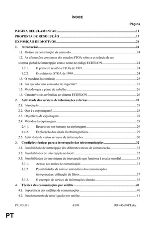 ÍNDICE

                                                                                                                                         Página

     PÁGINA REGULAMENTAR ..................................................................................................12
     PROPOSTA DE RESOLUÇÃO ...............................................................................................13
     EXPOSIÇÃO DE MOTIVOS ...................................................................................................24
     1.      Introdução:..........................................................................................................................24
          1.1. Motivo da constituição da comissão..................................................................................24
          1.2. As afirmações constantes dos estudos STOA sobre a existência de um
          sistema global de intercepção com o nome de código ECHELON...........................................24
             1.2.1.           O primeiro relatório STOA de 1997....................................................................24
             1.2.2.           Os relatórios STOA de 1999 ...............................................................................24
          1.3. O mandato da comissão.....................................................................................................25
          1.4. Por que não uma comissão de inquérito? ..........................................................................25
          1.5. Metodologia e plano de trabalho .......................................................................................26
          1.6. Características atribuídas ao sistema ECHELON .............................................................26
     2.      Actividade dos serviços de informações externas............................................................28
          2.1. Introdução..........................................................................................................................28
          2.2. Que é a espionagem? .........................................................................................................28
          2.3. Objectivos da espionagem .................................................................................................28
          2.4. Métodos da espionagem ....................................................................................................28
             2.4.1.           Recurso ao ser humano na espionagem...............................................................29
             2.4.2.           Exploração dos sinais electromagnéticos ............................................................29
          2.5. Actividade de certos serviços de informações...................................................................30
     3.      Condições técnicas para a intercepção das telecomunicações........................................32
          3.1. Possibilidade de intercepção dos diferentes meios de comunicação.................................32
          3.2. Possibilidades de intercepção no local ..............................................................................32
          3.3. Possibilidades de um sistema de intercepção que funciona à escala mundial...................33
             3.3.1.           Acesso aos meios de comunicação .....................................................................33
             3.3.2.           Possibilidades da análise automática das comunicações
                              interceptadas: utilização de filtros.......................................................................37
             3.3.3.           O exemplo do serviço de informações alemão....................................................38
     4.      Técnica das comunicações por satélite .............................................................................40
          4.1. Importância dos satélites de comunicações .......................................................................40
          4.2. Funcionamento de uma ligação por satélite ......................................................................41

     PE 305.391                                                        4/199                                           RR445698PT.doc


PT
 