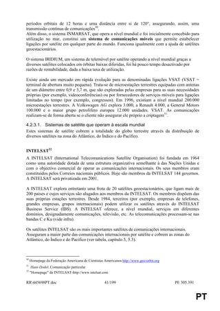 períodos orbitais de 12 horas e uma distância entre si de 120°, assegurando, assim, uma
transmissão contínua de comunicações30.
Além disso, o sistema INMARSAT, que opera a nível mundial e foi inicialmente concebido para
utilização no mar, constitui um sistema de comunicações móveis que permite estabelecer
ligações por satélite em qualquer parte do mundo. Funciona igualmente com a ajuda de satélites
geoestacionários.

O sistema IRIDIUM, um sistema de telemóvel por satélite operando a nível mundial graças a
diversos satélites colocados em órbitas baixas diferidas, foi há pouco tempo desactivado por
razões de rentabilidade, dada a baixa taxa de utilização.

Existe ainda um mercado em rápida evolução para as denominadas ligações VSAT (VSAT =
terminal de abertura muito pequena). Trata-se de microestações terrestres equipadas com antenas
de um diâmetro entre 0,9 e 3,7 m, que são exploradas pelas empresas para as suas necessidades
próprias (por exemplo, videoconferências) ou por fornecedores de serviços móveis para ligações
limitadas no tempo (por exemplo, congressos). Em 1996, existiam a nível mundial 200.000
microestações terrestres. A Volkswagen AG explora 3.000, a Renault 4.000, a General Motors
100.000 e o maior grupo petrolífero europeu 12.000 unidades. VSAT. As comunicações
realizam-se de forma aberta se o cliente não assegurar ele próprio a criptagem31.

4.2.3.1. Sistemas de satélite que operam à escala mundial
Estes sistemas de satélite cobrem a totalidade do globo terrestre através da distribuição de
diversos satélites na zona do Atlântico, do Índico e do Pacífico.


INTELSAT32
A INTELSAT (International Telecomunications Satellite Organisation) foi fundada em 1964
como uma autoridade dotada de uma estrutura organizativa semelhante à das Nações Unidas e
com o objectivo comercial de operar as comunicações internacionais. Os seus membros eram
constituídos pelos Correios nacionais públicos. Hoje são membros da INTELSAT 144 governos.
A INTELSAT será privatizada em 2001.

A INTELSAT explora entretanto uma frota de 20 satélites geoestacionários, que ligam mais de
200 países e cujos serviços são alugados aos membros da INTELSAT. Os membros dispõem das
suas próprias estações terrestres. Desde 1984, terceiros (por exemplo, empresas de telefones,
grandes empresas, grupos internacionais) podem utilizar os satélites através do INTELSAT
Business Service (IBS). A INTELSAT oferece, a nível mundial, serviços em diferentes
domínios, designadamente comunicações, televisão, etc. As telecomunicações processam-se nas
bandas C e Ku (vide infra).

Os satélites INTELSAT são os mais importantes satélites de comunicações internacionais.
Asseguram a maior parte das comunicações internacionais por satélite e cobrem as zonas do
Atlântico, do Índico e do Pacífico (ver tabela, capítulo 5, 5.3).



30
     Homepage da Federação Americana de Cientistas Americanos http://www.geo-orbit.org
31
      Hans Dodel, Comunicação particular
32
     "Homepage" da INTELSAT-http://www.intelsat.com

RR445698PT.doc                                    41/199                                PE 305.391


                                                                                                      PT
 