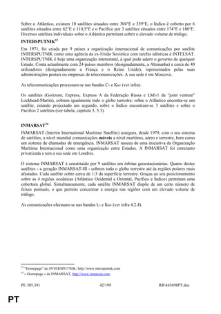 Sobre o Atlântico, existem 10 satélites situados entre 304°E e 359°E, o Índico é coberto por 6
     satélites situados entre 62°E e 110,5°E e o Pacífico por 3 satélites situados entre 174°E e 180°E.
     Diversos satélites individuais sobre o Atlântico permitem cobrir o elevado volume de tráfego.
     INTERSPUTNIK33
     Em 1971, foi criada por 9 países a organização internacional de comunicações por satélite
     INTERSPUTNIK como uma agência da ex-União Soviética com tarefas idênticas à INTELSAT.
     INTERSPUTNIK é hoje uma organização interestatal, à qual pode aderir o governo de qualquer
     Estado. Conta actualmente com 24 países membros (designadamente, a Alemanha) e cerca de 40
     utilizadores (designadamente a França e o Reino Unido), representados pelas suas
     administrações postais ou empresas de telecomunicações. A sua sede é em Moscovo.

     As telecomunicações processam-se nas bandas C- e Ku- (ver infra).

     Os satélites (Gorizont, Express, Express A da Federação Russa e LMI-1 da "joint venture"
     Lockhead-Martin), cobrem igualmente todo o globo terrestre: sobre o Atlântico encontra-se um
     satélite, estando projectado um segundo, sobre o Índico encontram-se 3 satélites e sobre o
     Pacífico 2 satélites (ver tabela, capítulo 5, 5.3).


     INMARSAT34
     INMARSAT (Interim International Maritime Satellite) assegura, desde 1979, com o seu sistema
     de satélites, a nível mundial comunicações móveis a nível marítimo, aéreo e terrestre, bem como
     um sistema de chamadas de emergência. INMARSAT nasceu de uma iniciativa da Organização
     Marítima Internacional como uma organização entre Estados. A INMARSAT foi entretanto
     privatizada e tem a sua sede em Londres.

     O sistema INMARSAT é constituído por 9 satélites em órbitas geoestacionárias. Quatro destes
     satélites - a geração INMARSAT-III - cobrem todo o globo terrestre até às regiões polares mais
     afastadas. Cada satélite cobre cerca de 1/3 da superfície terrestre. Graças ao seu posicionamento
     sobre as 4 regiões oceânicas (Atlântico Ocidental e Oriental, Pacífico e Índico) permitem uma
     cobertura global. Simultaneamente, cada satélite INMARSAT dispõe de um certo número de
     feixes pontuais, o que permite concentrar a energia nas regiões com um elevado volume de
     tráfego.

     As comunicações efectuam-se nas bandas L- e Ku- (ver infra 4.2.4).




     33
          "Homepage" do INTERSPUTNIK: http://www.intersputnik.com
     34
          « Homepage » da INMARSAT, http://www.inmarsat.com


     PE 305.391                                      42/199                       RR445698PT.doc


PT
 