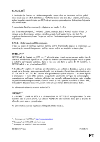 PANAMSAT35

A PanAmSat foi fundada em 1988 como operador comercial de um sistema de satélites global,
tendo a sua sede nos EUA. Entretanto, a PanAmSat possui uma frota de 21 satélites, oferecendo,
a nível mundial, mas sobretudo nos EUA, vários serviços, nomeadamente de televisão, Internet e
telecomunicações.

A transmissão das telecomunicações efectua-se nas bandas C e Ku.

Dos 21 satélites existentes, 7 cobrem o Oceano Atlântico, duas o Pacífico e duas o Índico. Os
raios de acção dos restantes satélites estendem-se pela América (do Norte e do Sul). No
respeitante às comunicações na Europa, os satélites PanAm desempenham apenas um papel
secundário.

4.2.3.2. Sistemas de satélite regionais
O raio de acção de satélites regionais permite cobrir determinadas regiões e continentes. As
comunicações transmitidas por estes satélites apenas podem ser recebidas nestas regiões.

EUTELSAT36
EUTELSAT foi fundada em 1977 por 17 administrações postais europeias com o objectivo de
cobrir as necessidades específicas da Europa no domínio das comunicações por satélite e apoiar
a indústria aeroespacial europeia. Tem a sua sede em Paris e cerca de 40 membros. A
EUTELSAT deve ser privatizada em 2001.

A EUTELSAT explora 18 satélites geoestacionários, que cobrem a Europa, a África e uma
grande parte da Ásia e asseguram uma ligação com a América. Os satélites estão situados entre
12,5°W e 48°E. A EUTELSAT oferece principalmente serviços de televisão (850 canais digitais
e analógicos) e rádio (520 canais), assegurando igualmente serviços de comunicações -
essencialmente na Europa (incluindo a Rússia): por exemplo, videoconferências, redes privadas
de grandes empresas (por exemplo, General Motors e Fiat), agências noticiosas (Reuters, AFP),
fornecedores de dados financeiros, assim como serviços móveis de transmissão de dados.

As telecomunicações efectuam-se na banda Ku.

ARABSAT37
A ARABSAT, criada em 1976, é o correspondente de EUTELSAT na região árabe. Os seus
membros são 21 países árabes. Os satélites ARABSAT são utilizados tanto para a difusão de
televisão como para as comunicações.

As telecomunicações são efectuadas principalmente na banda C.




35
     « Homepage » da PANAMSAT, http://www.panamsat.com
36
     "Homepage" de EUTELSAT: http://www.com
37
     "Homepage" de ARABSAT: http://www.arabsat.

RR445698PT.doc                                   43/199                           PE 305.391


                                                                                                PT
 