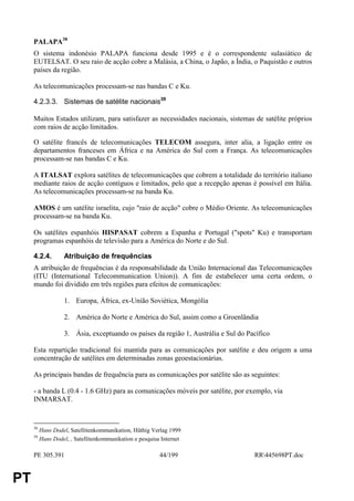 PALAPA38
     O sistema indonésio PALAPA funciona desde 1995 e é o correspondente sulasiático de
     EUTELSAT. O seu raio de acção cobre a Malásia, a China, o Japão, a Índia, o Paquistão e outros
     países da região.

     As telecomunicações processam-se nas bandas C e Ku.

     4.2.3.3. Sistemas de satélite nacionais39

     Muitos Estados utilizam, para satisfazer as necessidades nacionais, sistemas de satélite próprios
     com raios de acção limitados.

     O satélite francês de telecomunicações TELECOM assegura, inter alia, a ligação entre os
     departamentos franceses em África e na América do Sul com a França. As telecomunicações
     processam-se nas bandas C e Ku.

     A ITALSAT explora satélites de telecomunicações que cobrem a totalidade do território italiano
     mediante raios de acção contíguos e limitados, pelo que a recepção apenas é possível em Itália.
     As telecomunicações processam-se na banda Ku.

     AMOS é um satélite israelita, cujo "raio de acção" cobre o Médio Oriente. As telecomunicações
     processam-se na banda Ku.

     Os satélites espanhóis HISPASAT cobrem a Espanha e Portugal ("spots" Ku) e transportam
     programas espanhóis de televisão para a América do Norte e do Sul.

     4.2.4.         Atribuição de frequências
     A atribuição de frequências é da responsabilidade da União Internacional das Telecomunicações
     (ITU (International Telecommunication Union)). A fim de estabelecer uma certa ordem, o
     mundo foi dividido em três regiões para efeitos de comunicações:

                    1. Europa, África, ex-União Soviética, Mongólia

                    2. América do Norte e América do Sul, assim como a Groenlândia

                    3. Ásia, exceptuando os países da região 1, Austrália e Sul do Pacífico

     Esta repartição tradicional foi mantida para as comunicações por satélite e deu origem a uma
     concentração de satélites em determinadas zonas geoestacionárias.

     As principais bandas de frequência para as comunicações por satélite são as seguintes:

     - a banda L (0.4 - 1.6 GHz) para as comunicações móveis por satélite, por exemplo, via
     INMARSAT.


     38
          Hans Dodel, Satellitenkommunikation, Hüthig Verlag 1999
     39
          Hans Dodel, , Satellitenkommunikation e pesquisa Internet

     PE 305.391                                           44/199                     RR445698PT.doc


PT
 