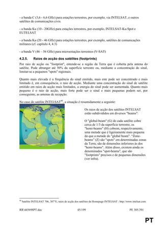 - a banda C (3,6 - 6,6 GHz) para estações terrestres, por exemplo, via INTELSAT, e outros
satélites de comunicações civis.

- a banda Ku (10 - 20GHz) para estações terrestres, por exemplo, INTELSAT-Ku-Spot e
EUTELSAT

- a banda Ka (20 - 46 GHz) para estações terrestres, por exemplo, satélites de comunicações
militares (cf. capítulo 4, 4.3)

- a banda V (46 – 56 GHz) para microestações terrestres (V-SAT)

4.2.5.        Raios de acção dos satélites (footprints)
Por raio de acção ou "footprint", entende-se a região da Terra que é coberta pela antena do
satélite. Pode abranger até 50% da superfície terrestre ou, mediante a concentração do sinal,
limitar-se a pequenos "spots" regionais.

Quanto mais elevada é a frequência do sinal emitido, mais este pode ser concentrado e mais
limitado é, em consequência, o raio de acção. Mediante uma concentração do sinal de satélite
emitido em raios de acção mais limitados, a energia do sinal pode ser aumentada. Quanto mais
pequeno é o raio de acção, mais forte pode ser o sinal e mais pequenas podem ser, por
conseguinte, as antenas de recepção.

No caso do satélite INTELSAT40, a situação é resumidamente a seguinte:

                      G                                   Os raios de acção dos satélites INTELSAT
                                                          estão subdivididos em diversos "beams":
                             Z
              Z
                                                          O "global-beam" (G) de cada satélite cobre
                           H                              cerca de 1/3 da superfície terrestre, os
                                                          "hemi-beams" (H) cobrem, respectivamente,
       H                         Z
                                                          uma metade que é ligeiramente mais pequena
                  Z                                       do que a metade do "global beam". “Zone-
                                                          beams” (Z) são "spots" em determinadas zonas
                                                          da Terra; são de dimensões inferiores às dos
                                                          "hemi-beams". Além disso, existem ainda os
                                                          denominados "spot-beams", que são
                                                          "footprints" precisos e de pequenas dimensões
                                                          (ver infra).




40
     Satélite INTELSAT 706, 307°E, raios de acção dos satélites da Homepage INTELSAT : http://www.intelsat.com


RR445698PT.doc                                     45/199                                      PE 305.391


                                                                                                             PT
 