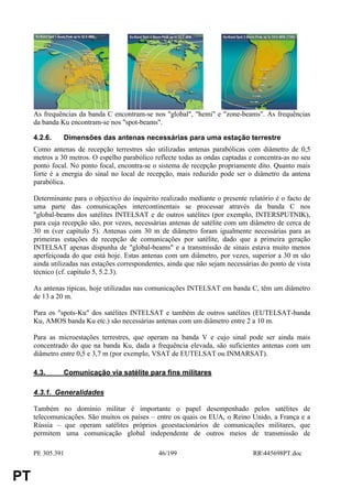 S




     As frequências da banda C encontram-se nos "global", "hemi" e "zone-beams". As frequências
     da banda Ku encontram-se nos "spot-beams".

     4.2.6.    Dimensões das antenas necessárias para uma estação terrestre
     Como antenas de recepção terrestres são utilizadas antenas parabólicas com diâmetro de 0,5
     metros a 30 metros. O espelho parabólico reflecte todas as ondas captadas e concentra-as no seu
     ponto focal. No ponto focal, encontra-se o sistema de recepção propriamente dito. Quanto mais
     forte é a energia do sinal no local de recepção, mais reduzido pode ser o diâmetro da antena
     parabólica.

     Determinante para o objectivo do inquérito realizado mediante o presente relatório é o facto de
     uma parte das comunicações intercontinentais se processar através da banda C nos
     "global-beams dos satélites INTELSAT e de outros satélites (por exemplo, INTERSPUTNIK),
     para cuja recepção são, por vezes, necessárias antenas de satélite com um diâmetro de cerca de
     30 m (ver capítulo 5). Antenas com 30 m de diâmetro foram igualmente necessárias para as
     primeiras estações de recepção de comunicações por satélite, dado que a primeira geração
     INTELSAT apenas dispunha de "global-beams" e a transmissão de sinais estava muito menos
     aperfeiçoada do que está hoje. Estas antenas com um diâmetro, por vezes, superior a 30 m são
     ainda utilizadas nas estações correspondentes, ainda que não sejam necessárias do ponto de vista
     técnico (cf. capítulo 5, 5.2.3).

     As antenas típicas, hoje utilizadas nas comunicações INTELSAT em banda C, têm um diâmetro
     de 13 a 20 m.

     Para os "spots-Ku" dos satélites INTELSAT e também de outros satélites (EUTELSAT-banda
     Ku, AMOS banda Ku etc.) são necessárias antenas com um diâmetro entre 2 a 10 m.

     Para as microestações terrestres, que operam na banda V e cujo sinal pode ser ainda mais
     concentrado do que na banda Ku, dada a frequência elevada, são suficientes antenas com um
     diâmetro entre 0,5 e 3,7 m (por exemplo, VSAT de EUTELSAT ou INMARSAT).

     4.3.      Comunicação via satélite para fins militares

     4.3.1. Generalidades

     Também no domínio militar é importante o papel desempenhado pelos satélites de
     telecomunicações. São muitos os países – entre os quais os EUA, o Reino Unido, a França e a
     Rússia – que operam satélites próprios geoestacionários de comunicações militares, que
     permitem uma comunicação global independente de outros meios de transmissão de

     PE 305.391                                 46/199                           RR445698PT.doc


PT
 