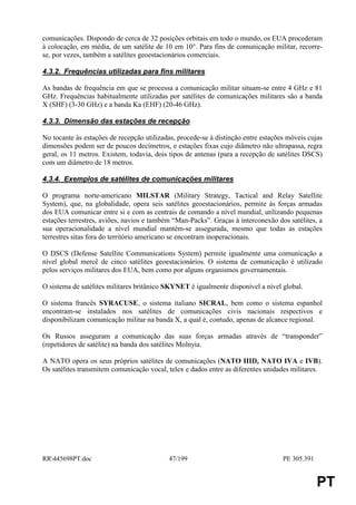 comunicações. Dispondo de cerca de 32 posições orbitais em todo o mundo, os EUA procederam
à colocação, em média, de um satélite de 10 em 10°. Para fins de comunicação militar, recorre-
se, por vezes, também a satélites geoestacionários comerciais.

4.3.2. Frequências utilizadas para fins militares

As bandas de frequência em que se processa a comunicação militar situam-se entre 4 GHz e 81
GHz. Frequências habitualmente utilizadas por satélites de comunicações militares são a banda
X (SHF) (3-30 GHz) e a banda Ka (EHF) (20-46 GHz).

4.3.3. Dimensão das estações de recepção

No tocante às estações de recepção utilizadas, procede-se à distinção entre estações móveis cujas
dimensões podem ser de poucos decímetros, e estações fixas cujo diâmetro não ultrapassa, regra
geral, os 11 metros. Existem, todavia, dois tipos de antenas (para a recepção de satélites DSCS)
com um diâmetro de 18 metros.

4.3.4. Exemplos de satélites de comunicações militares

O programa norte-americano MILSTAR (Military Strategy, Tactical and Relay Satellite
System), que, na globalidade, opera seis satélites geoestacionários, permite às forças armadas
dos EUA comunicar entre si e com as centrais de comando a nível mundial, utilizando pequenas
estações terrestres, aviões, navios e também “Man-Packs”. Graças à interconexão dos satélites, a
sua operacionalidade a nível mundial mantém-se assegurada, mesmo que todas as estações
terrestres sitas fora do território americano se encontram inoperacionais.

O DSCS (Defense Satellite Communications System) permite igualmente uma comunicação a
nível global mercê de cinco satélites geoestacionários. O sistema de comunicação é utilizado
pelos serviços militares dos EUA, bem como por alguns organismos governamentais.

O sistema de satélites militares britânico SKYNET é igualmente disponível a nível global.

O sistema francês SYRACUSE, o sistema italiano SICRAL, bem como o sistema espanhol
encontram-se instalados nos satélites de comunicações civis nacionais respectivos e
disponibilizam comunicação militar na banda X, a qual é, contudo, apenas de alcance regional.

Os Russos asseguram a comunicação das suas forças armadas através de “transponder”
(repetidores de satélite) na banda dos satélites Molnyia.

A NATO opera os seus próprios satélites de comunicações (NATO IIID, NATO IVA e IVB).
Os satélites transmitem comunicação vocal, telex e dados entre as diferentes unidades militares.




RR445698PT.doc                            47/199                                  PE 305.391


                                                                                                PT
 