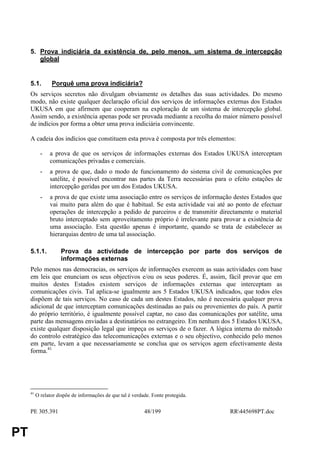 5. Prova indiciária da existência de, pelo menos, um sistema de intercepção
        global


     5.1.        Porquê uma prova indiciária?
     Os serviços secretos não divulgam obviamente os detalhes das suas actividades. Do mesmo
     modo, não existe qualquer declaração oficial dos serviços de informações externas dos Estados
     UKUSA em que afirmem que cooperam na exploração de um sistema de intercepção global.
     Assim sendo, a existência apenas pode ser provada mediante a recolha do maior número possível
     de indícios por forma a obter uma prova indiciária convincente.

     A cadeia dos indícios que constituem esta prova é composta por três elementos:

            -   a prova de que os serviços de informações externas dos Estados UKUSA interceptam
                comunicações privadas e comerciais.
            -   a prova de que, dado o modo de funcionamento do sistema civil de comunicações por
                satélite, é possível encontrar nas partes da Terra necessárias para o efeito estações de
                intercepção geridas por um dos Estados UKUSA.
            -   a prova de que existe uma associação entre os serviços de informação destes Estados que
                vai muito para além do que é habitual. Se esta actividade vai até ao ponto de efectuar
                operações de intercepção a pedido de parceiros e de transmitir directamente o material
                bruto interceptado sem aproveitamento próprio é irrelevante para provar a existência de
                uma associação. Esta questão apenas é importante, quando se trata de estabelecer as
                hierarquias dentro de uma tal associação.

     5.1.1.          Prova da actividade de intercepção por parte dos serviços de
                     informações externas
     Pelo menos nas democracias, os serviços de informações exercem as suas actividades com base
     em leis que enunciam os seus objectivos e/ou os seus poderes. É, assim, fácil provar que em
     muitos destes Estados existem serviços de informações externas que interceptam as
     comunicações civis. Tal aplica-se igualmente aos 5 Estados UKUSA indicados, que todos eles
     dispõem de tais serviços. No caso de cada um destes Estados, não é necessária qualquer prova
     adicional de que interceptam comunicações destinadas ao país ou provenientes do país. A partir
     do próprio território, é igualmente possível captar, no caso das comunicações por satélite, uma
     parte das mensagens enviadas a destinatários no estrangeiro. Em nenhum dos 5 Estados UKUSA,
     existe qualquer disposição legal que impeça os serviços de o fazer. A lógica interna do método
     do controlo estratégico das telecomunicações externas e o seu objectivo, conhecido pelo menos
     em parte, levam a que necessariamente se conclua que os serviços agem efectivamente desta
     forma.41




     41
          O relator dispõe de informações de que tal é verdade. Fonte protegida.


     PE 305.391                                             48/199                  RR445698PT.doc


PT
 