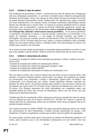 5.2.2.    Critério 2: tipo de antena
     Nas instalações que preenchem o critério 1, existem diversos tipos de antenas que se distinguem
     pela sua configuração característica. A sua forma é elucidativa para o objectivo perseguido pela
     instalação de intercepção. Assim, um conjunto de altas antenas de haste que formam um círculo
     de grande diâmetro (denominadas antenas Wullenweber) são utilizadas para captar a direcção
     dos sinais radioeléctricos. Um conjunto circular de antenas rombiformes (denominadas antenas
     Pusher) são utilizadas para o mesmo efeito. As antenas de recepção multidireccional ou antenas
     direccionais, que se assemelham a antenas de televisão tradicionais gigantescas, servem para
     interceptar sinais radioeléctricos não direccionados. Para a recepção de sinais de satélites são,
     em contrapartida, utilizadas exclusivamente antenas parabólicas. Se as antenas parabólicas
     se encontram a descoberto no terreno, é possível calcular, conhecendo a sua localização, o seu
     ângulo de inclinação (elevação), e o seu ângulo de direcção (azimute), que satélite é
     interceptado. Tal seria, por exemplo, possível em Morwenstow (UK), em Yakima (EUA) ou em
     Sugar Grove (EUA). Na maior parte dos casos, porém, as antenas parabólicas estão escondidas
     debaixo de um invólucro branco esférico, a chamada calote. Serve para proteger as antenas, mas
     também para camuflar a sua orientação.

     Se no terreno de uma estação de intercepção se encontram antenas parabólicas ou calotes, é certo
     que aí são captados sinais de satélites. Todavia, tal não diz ainda de que tipo de sinais se trata.

     5.2.3.    Critério 3: dimensões da antena
     As antenas de recepção de satélites numa instalação que preenche o critério 1 podem servir para
     diversos fins:
     - Estações de recepção para satélites de comunicações militares
     - Estações de recepção para satélites de espionagem (imagens, radar)
     - Estações de recepção para satélites SIGINT
     - Estações de recepção para intercepção de satélites de comunicações civis.

     Pelo seu aspecto exterior, não é possível deduzir para que efeito servem as antenas/calotes. Não
     obstante, o respectivo diâmetro permite concluir qual a sua função. No respeitante aos satélites
     de comunicações civis, destinados a receber o denominado "global beam" na banda C das
     comunicações civis internacionais por satélite, existem dimensões mínimas requeridas por
     questões de ordem técnica. Na primeira geração destes satélites, eram necessárias antenas com
     um diâmetro que variava entre 25 e 30 metros, hoje é suficiente um diâmetro que varia entre 15 e
     20 metros. Esta filtragem automática dos sinais interceptados por computador requer uma
     qualidade óptima dos sinais. Para serviços de informações, opta-se, por esse motivo, por uma
     antena com as dimensões máximas.

     Também para fins de comunicação militar existem nas centrais de comando dois tipos de antenas
     com um diâmetro de cerca de 18 metros (AN/FSC-78 e AN/FSC-79). Todavia, a maioria das
     antenas para fins de comunicação militar tem um diâmetro muito menor, porquanto têm de ser
     portáteis (estações tácticas).

     Nas estações terrestres de satélites SIGINT são apenas necessárias pequenas antenas em virtude
     das características do sinal retransmitido à estação (elevada concentração de energia e alta
     frequência). Tal aplica-se igualmente a antenas que recebem sinais de satélites de espionagem.

     Se, numa estação, existirem, pelo menos, duas antenas de satélite com dimensões superiores a 18
     metros, pode concluir-se que aí são interceptadas comunicações civis por satélite. Caso uma

     PE 305.391                                  50/199                            RR445698PT.doc


PT
 
