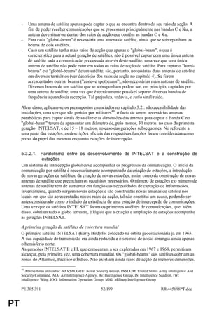 −    Uma antena de satélite apenas pode captar o que se encontra dentro do seu raio de acção. A
          fim de poder receber comunicações que se processam principalmente nas bandas C e Ku, a
          antena deve situar-se dentro dos raios de acção que contêm as bandas C e Ku.
     −    Para cada "global-beam" é necessária uma antena de satélite, ainda que se sobreponham os
          beams de dois satélites.
     −    Caso um satélite tenha mais raios de acção que apenas o "global-beam", o que é
          característico para a actual geração de satélites, não é possível captar com uma única antena
          de satélite toda a comunicação processada através deste satélite, uma vez que uma única
          antena de satélite não pode estar em todos os raios de acção do satélite. Para captar o "hemi-
          beams" e o "global-beams" de um satélite, são, portanto, necessárias duas antenas de satélite
          em diversos territórios (ver descrição dos raios de acção no capítulo 4). Se forem
          acrescentados outros beams ("zone- e spotbeams"), são necessárias mais antenas de satélite.
          Diversos beams de um satélite que se sobreponham podem ser, em princípio, captados por
          uma antena de satélite, uma vez que é tecnicamente possível separar diversas bandas de
          frequência aquando da recepção. Tal prejudica, todavia, o ratio sinal/ruído.

     Além disso, aplicam-se os pressupostos enunciados no capítulo 5.2.: não acessibilidade das
     instalações, uma vez que são geridas por militares49, o facto de serem necessárias antenas
     parabólicas para captar sinais de satélite e as dimensões das antenas para captar a Banda C no
     "global-beam" terem de apresentar um diâmetro de, pelo menos, 30 metros, no caso da primeira
     geração INTELSAT, e de 15 – 18 metros, no caso das gerações subsequentes. No referente a
     uma parte das estações, as descrições oficiais das respectivas funções foram consideradas como
     prova do papel das mesmas enquanto estações de intercepção.


     5.3.2.1. Paralelismo entre os desenvolvimento de INTELSAT e a construção de
                 estações
     Um sistema de intercepção global deve acompanhar os progressos da comunicação. O início da
     comunicação por satélite é necessariamente acompanhado da criação de estações, a introdução
     de novas gerações de satélites, da criação de novas estações, assim como da construção de novas
     antenas de satélite que preencham os requisitos necessários. O número de estações e o número de
     antenas de satélite tem de aumentar em função das necessidades de captação de informações.
     Inversamente, quando surgem novas estações e são construídas novas antenas de satélite nos
     locais em que são acrescentadas novos raios de acção, tal não constitui um acaso, podendo ser
     antes considerado como o indício da existência de uma estação de intercepção de comunicações.
     Uma vez que os satélites INTELSAT foram os primeiros satélites de comunicações, que, além
     disso, cobriam todo o globo terrestre, é lógico que a criação e ampliação de estações acompanhe
     as gerações INTELSAT.

     A primeira geração de satélites de cobertura mundial
     O primeiro satélite INTELSAT (Early Bird) foi colocado na órbita geoestacionária já em 1965.
     A sua capacidade de transmissão era ainda reduzida e o seu raio de acção abrangia ainda apenas
     o hemisfério norte.
     As gerações INTELSAT II e III, que começaram a ser exploradas em 1967 e 1968, permitiram
     alcançar, pela primeira vez, uma cobertura mundial. Os "global-beams" dos satélites cobriam as
     zonas do Atlântico, Pacífico e Índico. Não existiam ainda raios de acção de menores dimensões.

     49
       Abreviaturas utilizadas: NAVSECGRU: Naval Security Group, INSCOM: United States Army Intelligence And
     Security Command, AIA: Air Intelligence Agency, IG: Intelligence Group, IS: Intelligence Sqadron, IW:
     Intelligence Wing, IOG: Information Operation Group, MIG: Military Intelligence Group

     PE 305.391                                     52/199                              RR445698PT.doc


PT
 