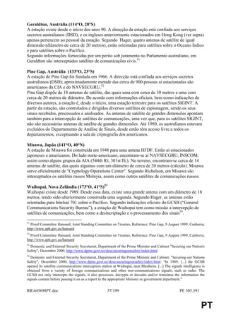 Geraldton, Austrália (114°O, 28°S)
A estação existe desde o início dos anos 90. A direcção da estação está confiada aos serviços
secretos australianos (DSD), e os ingleses anteriormente estacionados em Hong Kong (ver supra)
apenas pertencem ao pessoal da estação. Segundo Hager, quatro antenas de satélite de igual
dimensão (diâmetro de cerca de 20 metros), estão orientadas para satélites sobre o Oceano Índico
e para satélites sobre o Pacífico.
Segundo informações fornecidas por um perito sob juramento no Parlamento australiano, em
Geraldton são interceptados satélites de comunicações civis.51

Pine Gap, Austrália (133°O, 23°S)
A estação de Pine Gap foi fundada em 1966. A direcção está confiada aos serviços secretos
australianos (DSD); aproximadamente metade das cerca de 900 pessoas aí estacionadas são
americanos da CIA e do NAVSECGRU.52
Pine Gap dispõe de 18 antenas de satélite, das quais uma com cerca de 30 metros e uma com
cerca de 20 metros de diâmetro. De acordo com informações oficiais, bem como indicações de
diversos autores, a estação é, desde o início, uma estação terrestre para os satélites SIGINT. A
partir da estação, são controlados e dirigidos diversos satélites de espionagem, sendo os seus
sinais recebidos, processados e analisados. As antenas de satélite de grandes dimensões apontam
também para a intercepção de satélites de comunicações, uma vez que, para os satélites SIGINT,
não são necessárias antenas de satélite de grandes dimensões. Até 1980, os australianos estavam
excluídos do Departamento de Análise de Sinais, desde então têm acesso livre a todos os
departamentos, exceptuando a sala de criptografia dos americanos.

Misawa, Japão (141°O, 40°N)
A estação de Misawa foi construída em 1948 para uma antena HFDF. Estão aí estacionados
japoneses e americanos. Do lado norte-americano, encontram-se aí NAVSECGRU, INSCOM,
assim como alguns grupos da AIA (544th IG, 301st IS,). No terreno, encontram-se cerca de 14
antenas de satélite, das quais algumas com um diâmetro de cerca de 20 metros (cálculo). Misawa
serve oficialmente de "Cryptology Operations Center". Segundo Richelson, em Misawa são
interceptados os satélites russos Molnyia, assim como outros satélites de comunicações russos.

Waihopai, Nova Zelândia (173°O, 41°S)53
Waihopai existe desde 1989. Desde essa data, existe uma grande antena com um diâmetro de 18
metros, tendo sido ulteriormente construída uma segunda. Segundo Hager, as antenas estão
orientadas para Intelsat 701 sobre o Pacífico. Segundo indicações oficiais do GCSB (“General
Communications Security Bureau”), a estação de Waihopai tem como missão a intercepção de
satélites de comunicações, bem como a desincriptação e o processamento dos sinais54.

51
   Proof Committee Hansard, Joint Standing Committee on Treaties, Reference: Pine Gap, 9 August 1999, Canberra;
http://www.aph.gov.au/hansard
52
   Proof Committee Hansard, Joint Standing Committee on Treaties, Reference: Pine Gap, 9 August 1999, Canberra;
http://www.aph.gov.au/hansard
53
  Domestic and External Security Secretariat, Department of the Prime Minister and Cabinet "Securing our Nation's
Safety", Dezembro 2000, http://www.dpmc.govt.nz/dess/securingoursafety/index.html
54
   Domestic and External Security Secretariat, Department of the Prime Minister and Cabinet: "Securing our Nations
Safety", Dezembro 2000, http://www.dpmc.govt.nz/dess/securingoursafety/index.html: "In 1989, [...] the GCSB
opened its satellite communications interception station at Waihopai, near Blenheim. [...] The signals intelligence is
obtained from a variety of foreign communications and other non-communications signals, such as radar. The
GCSB not only intercepts the signals, it also processes, decrypts or decodes and/or translates the information the
signals contain before passing it on as a report to the appropriate Minister or government department."


RR445698PT.doc                                      57/199                                          PE 305.391


                                                                                                                   PT
 
