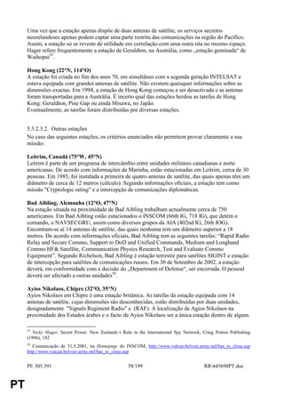 Uma vez que a estação apenas dispõe de duas antenas de satélite, os serviços secretos
     neozelandeses apenas podem captar uma parte restrita das comunicações na região do Pacífico.
     Assim, a estação só se reveste de utilidade em correlação com uma outra sita no mesmo espaço.
     Hager refere frequentemente a estação de Geraldton, na Austrália, como „estação geminada“ de
     Waihopai55.

     Hong Kong (22°N, 114°O)
     A estação foi criada no fim dos anos 70, em simultâneo com a segunda geração INTELSAT e
     estava equipada com grandes antenas de satélite. Não existem quaisquer informações sobre as
     dimensões exactas. Em 1994, a estação de Hong Kong começou a ser desactivada e as antenas
     foram transportadas para a Austrália. É incerto qual das estações herdou as tarefas de Hong
     Kong: Geraldton, Pine Gap ou ainda Misawa, no Japão.
     Eventualmente, as tarefas foram distribuídas por diversas estações.


     5.3.2.3.2. Outras estações
     No caso das seguintes estações, os critérios enunciados não permitem provar claramente a sua
     missão:

     Leitrim, Canadá (75°W, 45°N)
     Leitrim é parte de um programa de intercâmbio entre unidades militares canadianas e norte
     americanas. De acordo com informações da Marinha, estão estacionadas em Leitrim, cerca de 30
     pessoas. Em 1985, foi instalada a primeira de quatro antenas de satélite, das quais apenas têm um
     diâmetro de cerca de 12 metros (cálculo). Segundo informações oficiais, a estação tem como
     missão "Cryptologic rating" e a intercepção de comunicações diplomáticas.

     Bad Aibling, Alemanha (12°O, 47°N)
     Na estação situada na proximidade de Bad Aibling trabalham actualmente cerca de 750
     americanos. Em Bad Aibling estão estacionados o INSCOM (66th IG, 718 IG), que detém o
     comando, o NAVSECGRU, assim como diversos grupos da AIA (402nd IG, 26th IOG).
     Encontram-se aí 14 antenas de satélite, das quais nenhuma tem um diâmetro superior a 18
     metros. De acordo com informações oficiais, Bad Aibling tem as seguintes tarefas: “Rapid Radio
     Relay and Secure Commo, Support to DoD and Unified Commands, Medium and Longhand
     Commo HF& Satellite, Communication Physics Research, Test and Evaluate Commo
     Equipment”. Segundo Richelson, Bad Aibling é estação terrestre para satélites SIGINT e estação
     de intercepção para satélites de comunicações russos. Em 30 de Setembro de 2002, a estação
     deverá, em conformidade com a decisão do „Department of Defense“, ser encerrada. O pessoal
     deverá ser afectado a outras unidades56.

     Ayios Nikolaos, Chipre (32°O, 35°N)
     Ayios Nikolaos em Chipre é uma estação britânica. As tarefas da estação equipada com 14
     antenas de satélite, cujas dimensões são desconhecidas, estão distribuídas por duas unidades,
     designadamente "Signals Regiment Radio" e (RAF). A localização de Agios Nikolaos na
     proximidade dos Estados árabes e o facto de Ayios Nikolaos ser a única estação dentro de alguns

     55
       Nicky Hager, Secret Power. New Zealands´s Role in the International Spy Network, Craig Potton Publishing
     (1996), 182
     56
        Comunicação de 31.5.2001, na Homepage do INSCOM, http://www.vulcan.belvoir.army.mil/bas_to_close.asp
     http://www.vulcan.belvoir.army.mil/bas_to_close.asp


     PE 305.391                                     58/199                               RR445698PT.doc


PT
 