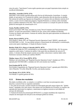 raios de acção ("spot-beams") nesta região apontam para um papel importante desta estação na
recolha de informações.

Shoal Bay, Austrália (134°O, 13°S)
Shoal Bay é uma estação operada apenas pelo Serviço de Informações Australiano. A estação
dispõe, ao que parece, de 10 antenas de satélite, cujas dimensões não são descritas em detalhe.
Das antenas de satélite que figuram nas fotografias, as 5 maiores têm um diâmetro máximo de 8
metros, a sexta visível é ainda mais pequena. Segundo Richelson, as antenas estão orientadas
para os satélites indonésios PALAPA. Não é possível concluir se a estação faz parte do sistema
global de intercepção de comunicações civis.

Guam, Pacífico (144°O, 13°S)
Guam existe desde 1898. Hoje, encontra-se aí uma "Naval Computer and Telecommunication
Station", na qual está estacionado o 544th IG da AIA, assim como soldados da Marinha.
Existem na estação, pelo menos, 4 antenas de satélite, duas das quais apresentam um diâmetro de
cerca de 15 metros.

Kunia, Hawai (158°W, 21°N)
Esta estação é, desde 1993, um "Regional Security Operation Center" (RSOC), operada pelo
NAVSECGRU e a AIA. As suas tarefas incluem o fornecimento de informações e comunicação,
assim como apoio criptológico. A função de Kunia é incerta.

Buckley Field, EUA, Denver Colorado (104°W, 40°N)
A estação foi criada em 1972, encontrando-se aí estacionado o 544th IG (Det. 45). No terreno,
erguem-se, pelo menos, 5 antenas de satélite, 4 das quais têm um diâmetro de cerca de 20
metros. A missão oficial da estação consiste em recolher, seleccionar e analisar dados sobre
fenómenos nucleares obtidos por satélites SIGINT.

Medina Annex, EUA Texas (98°W, 29°N)
Medina é, tal como Kunia, um "Regional Security Operation Center", fundado em 1993 e
operado pelo NAVSECGRU e unidades da AIA com missões nas Caraíbas.

Fort Gordon (81°W, 31°N)
Fort Gordon é igualmente um "Regional Security Operation Center", operado pelo INSCOM e
AIA (702nd IG, 721st IB, 202nd IB, 31st IS), com tarefas incertas.

Fort Meade, EUA (76°W, 39°N)
Fort Meade é o quartel general da NSA.


5.3.3.    Síntese dos resultados
Dos dados recolhidos sobre as estações e os satélites e com base nos pressupostos atrás
descritos, é possível tirar as seguintes conclusões:
1. Em cada raio de acção, existem estações de intercepção para pelo menos alguns dos "global-
beams", equipadas com, pelo menos, uma antena com um diâmetro de 20 metros; as estações são
operadas por americanos ou ingleses, e americanos ou ingleses exercem aí actividades de
serviços de informação.
2. O desenvolvimento da comunicação INTELSAT e a criação simultânea das respectivas
estações de intercepção são uma prova da orientação global do sistema.

RR445698PT.doc                            59/199                                  PE 305.391


                                                                                                PT
 