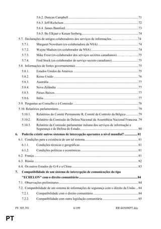 5.6.2. Duncan Campbell ......................................................................................71
                              5.6.3. Jeff Richelson ............................................................................................72
                              5.6.4. James Bamford ..........................................................................................73
                              5.6.5. Bo Elkjaer e Kenan Seeberg,.....................................................................74
          5.7. Declarações de antigos colaboradores dos serviços de informações…………………….74
             5.7.1.           Margaret Newsham (ex-colaboradora da NSA)..................................................74
             5.7.2.           Wayne Madsen (ex-colaborador da NSA) ..........................................................74
             5.7.3.           Mike Frost (ex-colaborador dos serviços secretos canadianos)………………...75
             5.7.4.           Fred Stock (ex-colaborador do serviço secreto canadiano).................................75
          5.8. Informações de fontes governamentais .............................................................................75
             5.8.1.           Estados Unidos da América ................................................................................75
             5.8.2.           Reino Unido ........................................................................................................76
             5.8.3.           Austrália ..............................................................................................................77
             5.8.4.           Nova Zelândia ....................................................................................................77
             5.8.5.           Países Baixos.......................................................................................................77
             5.8.6.           Itália.....................................................................................................................77
          5.9. Perguntas ao Conselho e à Comissão ................................................................................78
          5.10. Relatórios parlamentares ..................................................................................................79
             5.10.1.          Relatórios do Comité Permanente R, Comité de Controlo da Bélgica ...............79
             5.10.2.          Relatório da Comissão de Defesa Nacional da Assembleia Nacional Francesa .79
             5.10.3.          Relatório da Comissão parlamentar italiana dos serviços de informação e
                              Segurança e de Defesa do Estado........................................................................80
     6.      Poderão existir outros sistemas de intercepção operantes a nível mundial? ................81
          6.1. Condições para a existência de um tal sistema..................................................................81
             6.1.1.           Condições técnicas e geográficas ........................................................................81
             6.1.2.           Condições políticas e económicas.......................................................................81
          6.2. França ................................................................................................................................81
          6.3. Rússia ................................................................................................................................82
          6.4. Os outros Estados do G-8 e a China ..................................................................................83
     7.      Compatibilidade de um sistema de intercepção de comunicações do tipo
             "ECHELON" com o direito comunitário ........................................................................84
          7.1. Observações preliminares..................................................................................................84
          7.2. Compatibilidade de um sistema de informações de segurança com o direito da União ...84
             7.2.1.           Compatibilidade com o direito comunitário........................................................84
             7.2.2.           Compatibilidade com outra legislação comunitária ............................................85

     PE 305.391                                                          6/199                                              RR445698PT.doc


PT
 