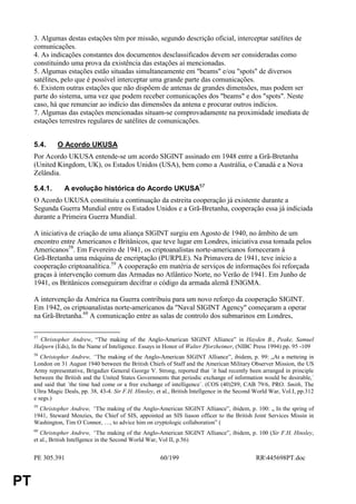 3. Algumas destas estações têm por missão, segundo descrição oficial, interceptar satélites de
     comunicações.
     4. As indicações constantes dos documentos desclassificados devem ser consideradas como
     constituindo uma prova da existência das estações aí mencionadas.
     5. Algumas estações estão situadas simultaneamente em "beams" e/ou "spots" de diversos
     satélites, pelo que é possível interceptar uma grande parte das comunicações.
     6. Existem outras estações que não dispõem de antenas de grandes dimensões, mas podem ser
     parte do sistema, uma vez que podem receber comunicações dos "beams" e dos "spots". Neste
     caso, há que renunciar ao indício das dimensões da antena e procurar outros indícios.
     7. Algumas das estações mencionadas situam-se comprovadamente na proximidade imediata de
     estações terrestres regulares de satélites de comunicações.


     5.4.     O Acordo UKUSA
     Por Acordo UKUSA entende-se um acordo SIGINT assinado em 1948 entre a Grã-Bretanha
     (United Kingdom, UK), os Estados Unidos (USA), bem como a Austrália, o Canadá e a Nova
     Zelândia.

     5.4.1.      A evolução histórica do Acordo UKUSA57
     O Acordo UKUSA constituiu a continuação da estreita cooperação já existente durante a
     Segunda Guerra Mundial entre os Estados Unidos e a Grã-Bretanha, cooperação essa já indiciada
     durante a Primeira Guerra Mundial.

     A iniciativa de criação de uma aliança SIGINT surgiu em Agosto de 1940, no âmbito de um
     encontro entre Americanos e Britânicos, que teve lugar em Londres, iniciativa essa tomada pelos
     Americanos58. Em Fevereiro de 1941, os criptoanalistas norte-americanos forneceram à
     Grã-Bretanha uma máquina de encriptação (PURPLE). Na Primavera de 1941, teve início a
     cooperação criptoanalítica.59 A cooperação em matéria de serviços de informações foi reforçada
     graças à intervenção comum das Armadas no Atlântico Norte, no Verão de 1941. Em Junho de
     1941, os Britânicos conseguiram decifrar o código da armada alemã ENIGMA.

     A intervenção da América na Guerra contribuiu para um novo reforço da cooperação SIGINT.
     Em 1942, os criptoanalistas norte-americanos da "Naval SIGINT Agency" começaram a operar
     na Grã-Bretanha.60 A comunicação entre as salas de controlo dos submarinos em Londres,

     57
       Christopher Andrew, “The making of the Anglo-American SIGINT Alliance” in Hayden B., Peake, Samuel
     Halpern (Eds), In the Name of Inteligence. Essays in Honor of Walter Pforzheimer, (NIBC Press 1994) pp. 95 -109
     58
        Christopher Andrew, “The making of the Anglo-American SIGINT Alliance”, ibidem, p. 99: „At a metteing in
     London on 31 August 1940 between the British Chiefs of Staff and the American Military Observer Mission, the US
     Army representative, Brigadier General George V. Strong, reported that ´it had recently been arranged in principle
     between the British and the United States Governments that periodic exchange of information would be desirable,´
     and said that ´the time had come or a free exchange of intelligence´. (COS (40)289, CAB 79/6, PRO. Smith, The
     Ultra Magic Deals, pp. 38, 43-4. Sir F.H. Hinsley, et al., British Intellgence in the Second World War, Vol.I, pp.312
     e segs.)
     59
       Christopher Andrew, “The making of the Anglo-American SIGINT Alliance”, ibidem, p. 100: „ In the spring of
     1941, Steward Menzies, the Chief of SIS, appointed an SIS liason officer to the British Joint Services Missin in
     Washington, Tim O´Connor, …, to advice him on cryptologic collaboration” (
     60
        Christopher Andrew, “The making of the Anglo-American SIGINT Alliance”, ibidem, p. 100 (Sir F.H. Hinsley,
     et al., British Intellgence in the Second World War, Vol II, p.56)


     PE 305.391                                          60/199                                  RR445698PT.doc


PT
 