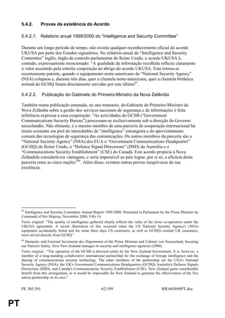 5.4.2.      Provas da existência do Acordo

     5.4.2.1. Relatório anual 1999/2000 do “Intelligence and Security Committee”

     Durante um longo período de tempo, não existiu qualquer reconhecimento oficial do acordo
     UKUSA por parte dos Estados signatários. No relatório anual do “Intelligence and Security
     Committee” inglês, órgão de controlo parlamentar do Reino Unido, o acordo UKUSA é,
     contudo, expressamente mencionado: “A qualidade da informação recolhida reflecte claramente
     o valor assumido pela estreita cooperação ao abrigo do acordo UKUSA. Esta tornou-se
     recentemente patente, quando o equipamento norte-americano da “National Security Agency”
     (NSA) colapsou e, durante três dias, quer a clientela norte-americana, quer a clientela britânica
     normal do GCHQ foram directamente servidas por este último65.

     5.4.2.2.     Publicação do Gabinete do Primeiro-Ministro da Nova Zelândia

     Também numa publicação emanada, no ano transacto, do Gabinete do Primeiro-Ministro da
     Nova Zelândia sobre a gestão dos serviços nacionais de segurança e de informações é feita
     referência expressa a essa cooperação: “As actividades do GCSB (“Government
     Communications Security Bureau”) processam-se exclusivamente sob a direcção do Governo
     neozelandês. Não obstante, é o mesmo membro de uma parceria de cooperação internacional há
     muito existente em prol do intercâmbio de “intelligence” estrangeira e do aproveitamento
     comum das tecnologias de segurança das comunicações. Os outros membros da parceria são a
     “National Security Agency” (NSA) dos EUA o “Government Communications Headquarter”
     (GCHQ) do Reino Unido, o “Defence Signal Directorate” (DSD) da Austrália e o
     “Communications Security Establishment” (CSE) do Canadá. Este acordo propicia à Nova
     Zelândida consideráveis vantagens, e seria impossível ao país lograr, por si só, a eficácia desta
     parceria entre as cinco nações”66. Além disso, existem outras provas inequívocas da sua
     existência.




     65
       Intelligence and Security Committee Annual Report 1999-2000. Presented to Parliament by the Prime Minister by
     Command of Her Majesty, November 2000, 8 Rz 14
     Texto original: "The quality of intelligence gathered clearly reflects the value of the close co-operation under the
     UKUSA agreement. A recent illustration of this occurred when the US National Security Agency's (NSA)
     equipment accidentally failed and for some three days US customers, as well as GCHQ's normal UK customers,
     were served directly from GCHQ."
     66
       Domestic and External Secretariat des Department of the Prime Minister and Cabinet von Neuseeland, Securing
     our Nation's Safety. How New Zealand manages its security and intelligence agencies (2000).
     Texto original : "The operation of the GCSB is directed solely by the New Zealand Government. It is, however, a
     member of a long-standing collaborative international partnership for the exchange of foreign intelligence and the
     sharing of communications security technology. The other members of the partnership are the USA's National
     Security Agency (NSA), the UK's Government Communications Headquarters (GCHQ) Australia's Defence Signals
     Directorate (DSD), and Canada's Communications Security Establishment (CSE). New Zealand gains considerable
     benefit from this arrangement, as it would be impossible for New Zealand to generate the effectiveness of the five
     nation partnership on its own."


     PE 305.391                                          62/199                                  RR445698PT.doc


PT
 