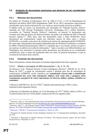 5.5.       Avaliação de documentos americanos que deixaram de ser considerados
                confidenciais

     5.5.1.        Natureza dos documentos
     No âmbito do "Freedom of Information Acts" de 1966 (5 U.S.C. § 552) do Regulamento do
     Ministério da Defesa (DoD FOIA Regulamento 5400.7-R de 1997), documentos anteriormente
     classificados como secretos deixaram de o ser, tendo-se assim tornado acessíveis ao público.
     O público pode ter acesso aos documentos por intermédio do "National Security Archive"
     instituído em 1985 (George Washington University, Washington D.C.). Jeffrey Richelson,
     ex-membro do "National Security Archives", transmitiu via Internet 16 documentos que
     veiculam uma ideia da génese, do desenvolvimento, da gestão e do mandato da NSA (“National
     Security Agency”).70 Além disso, dois dos documentos citam o nome ECHELON. Esses
     documentos são continuamente citados por diferentes autores de obras sobre o sistema
     ECHELON, e evocados como prova da existência do sistema de espionagem global ECHELON.
     Por outro lado, determinados documentos disponibilizados por Richelson confirmam a existência
     do NRO (“National Reconnaissance Office”) e constatam que a sua missão consiste em gerir e
     em explorar os satélites de recolha de informações.71 Após o encontro com Jeffrey Richelson, em
     Washington, este transmitiu à comissão outros documentos que deixaram de ser considerados
     confidenciais, entre os quais são igualmente tidos em conta, no presente documento, os que se
     revestem de relevância neste contexto.

     5.5.2.        Conteúdo dos documentos
     Desses documentos constam descrições ou menções fragmentárias dos temas seguintes:

     5.5.2.1 Missão e concepção do NSA (documentos 1, 2b, 4, 10, 16)
     Na Directiva 9 do "National Security Council Intelligence Directive" (NSCID 9), de 10 de
     Março de 195072, a noção de comunicação externa é definida para fins de espionagem de
     comunicações (COMINT); assim, entende-se por comunicação externa toda a comunicação
     governamental lato sensu (não unicamente militar), bem como toda e qualquer outra
     comunicação susceptível de conter informações de interesse militar, político, científico ou
     económico.

     A Directiva (NSCID 9 rev, de 9.12.1952)73 estipula expressamente que o FBI é o único
     responsável pela segurança interna.

     A Directiva do Ministério da Defesa, de 23 de Dezembro de 197174 (DoD), relativa à NSA e ao
     "Central Security Service" (CSS) define a natureza da NSA do seguinte modo:


     70
         Richelson, Jeffrey T., The National Security Agency Declassified, National Security Archive Electronic Briefing
     Book no. 24, George Washington University http://www.gwu.edu/~nsarchiv/NSAEBB/NSAEBB23/index.html
     71
        Richelson, Jeffrey T., The National Security Agency Declassified, National Security Archive Electronic Briefing
     Book no. 24, George Washington University http://www.gwu.edu/~nsarchiv/NSAEBB/NSAEBB35/index.html
     72
          Document 1. NSCID 9, "Communications Intelligence," March 10, 1950.
     73
       Document 2b. National Security Council Intelligence Directive No. 9, Communications Intelligence, December
     29, 1952.
     74
       Document 4. Department of Defense Directive S-5100.20, "The National Security Agency and the Central
     Security Service," December 23, 1971.


     PE 305.391                                          64/199                                 RR445698PT.doc


PT
 