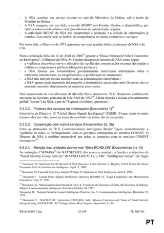 −      A NSA constitui um serviço distinto no seio do Ministério da Defesa, sob a tutela do
       Ministro da Defesa.
−      A NSA assegura, por um lado, a missão SIGINT nos Estados Unidos, e disponibiliza, por
       outro a todos os ministérios e serviços sistemas de comunicação seguros.
−      A actividade SIGINT da NSA não compreende a produção e a difusão de informações já
       tratadas. Essa tarefa recai no âmbito de competências de outros ministérios e serviços.

Por outro lado, a Directiva de 1971 apresenta, nas suas grandes linhas, a estrutura da NSA e do
CSS.

Numa declaração feita em 12 de Abril de 200075 perante a "House Permanent Select Committee
on Intelligence", o Director da NSA, Sr. Hayden descreve as missões da NSA como segue:
−   a vigilância electrónica serve o objectivo de recolha das comunicações externas destinadas a
    militares e responsáveis políticos (dirigentes políticos);
−   a NSA fornece aos consumidores governamentais americanos informações sobre o
    terrorismo internacional, os estupefacientes, a proliferação de armamento;
−   a NSA não tem por missão recolher todas as comunicações electrónicas ;
−   a NSA apenas pode transmitir informações a destinatários autorizados pelo Governo, não os
    podendo transmitir directamente às empresas americanas.

Num memorando do vice-almirante da Marinha Norte Americana, W.O. Studeman, estabelecido
em nome do Governo, com data de 8 de Abril de 199276, é feita menção à missão crescentemente
global ("access") da NSA, a par do "Support of military operations“.

5.5.2.2. Poderes dos serviços de informações (Documento 7)77
Conclui-se da Directiva 18 "United States Signals Intelligence" (USSID 18) que, tanto os sinais
transmitidos por cabo, como os sinais transmitidos via rádio, são interceptados.

5.5.2.3. Cooperação com outros serviços (Documentos 2a, 2b)
Entre as atribuições do "U.S. Communications Intelligence Board" figura, nomeadamente, a
vigilância de todos os "arrangements" com os governos estrangeiros no domínio COMINT. O
Director da NSA é também responsável por todos os contactos com os serviços COMINT
estrangeiros78.

5.5.2.4. Menção das unidades activas nos "Sites ECHELON“ (Documentos 9 e 12)
As instruções C5450.48A79 do NAVSECGRU descrevem o mandato, a função e o objectivo da
"Naval Security Group Activity" (NAVSECGRUACT), o 544º "Intelligence Group" em Sugar
75
  Document 16. Statement for the Record of NSA Director Lt Gen Michael V. Hayden, USAF before the House
Permanent Select Committee on Intelligence, April 12, 2000.
76
     Document 10. Farewell from Vice Admiral William O. Studeman to NSA Employees, April 8, 1992.
77
  Document 7. United States Signals Intelligence Directive [USSID] 18, "Legal Compliance and Minimization
Procedures," July 27, 1993.
78
  Document 2a. Memorandum from President Harry S. Truman to the Secretary of State, the Secretary of Defense,
Subject: Communications Intelligence Activities, October 24, 1952.
Document 2b. National Security Council Intelligence Directive No. 9, Communications Intelligence, December 29,
1952.
79
  Document 9. NAVSECGRU Instruction C5450.48A, Subj: Mission, Functions and Tasks of Naval Security
Group Activity (NAVSECGRUACT) Sugar Grove, West Virginia, September 3, 1991.


RR445698PT.doc                                    65/199                                     PE 305.391


                                                                                                           PT
 