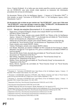 Grove, Virginia Ocidental. Aí se indica que uma missão específica consiste em gerir e explorar
     um site ECHELON; uma outra missão citada reporta-se ao tratamento das informações
     procedentes dos serviços de informações.

     No documento "History of the Air Intelligence Agency – 1 January to 31 December 1994"80, é
     feita menção, no ponto “Activation of ECHELON Units“, à "Air Intelligence Agency (AIA),
     Detachments 2 and 3:"

     Os documentos não revelam em que consiste um "site ECHELON" , nem o que é feito num
     "site ECHELON", nem o que abrange o nome de código "ECHELON". Os documentos em
     questão não fazem qualquer referência ao Acordo UKUSA.

     5.5.2.5. Menção das estações (Documentos 6, 9, 12, novos documentos)
     −  Sugar Grove, (Virgínia Ocidental), menção como estação SIGINT nas NAVSECGRU
        INSTRUCTIONs C5450.48A81
     −  Misawa Air Base, Japan, menção como estação SIGINT em “History of the Air Intelligence
        Agency - January to 31 December 1994” 82 e na descrição das actividades do “Naval Security
        Group” em documentos do „Department of the Navy“ 83
     −  Sabana Seca em Porto Rico, menção como estação SIGINT, ibidem, e na descrição das
        actividades do “Naval Security Group” em documentos do "Department of the Navy"84
     −  Guam, menção como estação SIGINT, ibidem
     −  Yakima, Washington, menção como estação SIGINT, ibidem
     −  Fort Meade, Maryland, um relatório COMINT da NSA emanado de Fort George G. Meade,
        Maryland, com data de 31 de Agosto de 1972, prova a existência de actividades COMINT no
        local em questão85.
     −  Menwith-Hill, Reino Unido, descrição das actividades do "Naval Security Group" em
        documentos do "Department of the Navy"86
     −  Bad Aibling, Alemanha, descrição das actividades do "Naval Security Group" em
        documentos do "Department of the Navy"87
     −  Medina, Texas, descrição das actividades do "Naval Security Group" em documentos do
        "Department of the Navy"88
     −  Kunia, Hawaii, descrição das actividades do "Naval Security Group" em "Naval Security
        Group Instructions89


     80
       Document 12. "Activation of ECHELON Units," from History of the Air Intelligence Agency, 1 January - 31
     December 1994, Volume I (San Antonio, TX: AIA, 1995).
     81
       Document 9. NAVSECGRU Instruction C5450.48A, Subj: Mission, Functions and Tasks of Naval Security
     Group Activity (NAVSECGRUACT) Sugar Grove, West Virginia, September 3, 1991.
     82
       Document 12. "Activation of ECHELON Units," from History of the Air Intelligence Agency, 1 January - 31
     December 1994, Volume I (San Antonio, TX: AIA, 1995).
     83
          Department of the Navy, Naval Security Group Instruction C5450.32E vom 9.5.1996
     84
        Naval Security Group Instruction C5450.33B vom 8.8.1996
     85
        COMINT Report der NSA aus Fort George G. Meade, Maryland, de 31 de Agosto de 1972
     86
        Department of the Navy, Fact and Justification Sheet for the Establishment of U.S. Naval Security Group Activity
     vom 23.2.1995 und Department of the Navy, Naval Security Group Instruction C5450.62 de 30.1.1996
     87
        Department of the Navy, Naval Security Group Instruction C5450.63 de 25.10.1995
     88
        Department of the Navy, Naval Security Group Instruction C5450.60A de 8.4.1996
     89
        Naval Security Group Instruction C5450.55B de 8.8.1996

     PE 305.391                                          66/199                                 RR445698PT.doc


PT
 