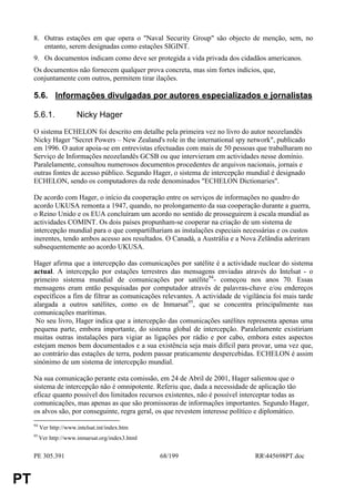 8. Outras estações em que opera o "Naval Security Group" são objecto de menção, sem, no
        entanto, serem designadas como estações SIGINT.
     9. Os documentos indicam como deve ser protegida a vida privada dos cidadãos americanos.
     Os documentos não fornecem qualquer prova concreta, mas sim fortes indícios, que,
     conjuntamente com outros, permitem tirar ilações.

     5.6. Informações divulgadas por autores especializados e jornalistas

     5.6.1.              Nicky Hager
     O sistema ECHELON foi descrito em detalhe pela primeira vez no livro do autor neozelandês
     Nicky Hager "Secret Powers – New Zealand's role in the international spy network", publicado
     em 1996. O autor apoia-se em entrevistas efectuadas com mais de 50 pessoas que trabalharam no
     Serviço de Informações neozelandês GCSB ou que intervieram em actividades nesse domínio.
     Paralelamente, consultou numerosos documentos procedentes de arquivos nacionais, jornais e
     outras fontes de acesso público. Segundo Hager, o sistema de intercepção mundial é designado
     ECHELON, sendo os computadores da rede denominados "ECHELON Dictionaries".

     De acordo com Hager, o início da cooperação entre os serviços de informações no quadro do
     acordo UKUSA remonta a 1947, quando, no prolongamento da sua cooperação durante a guerra,
     o Reino Unido e os EUA concluíram um acordo no sentido de prosseguirem à escala mundial as
     actividades COMINT. Os dois países propunham-se cooperar na criação de um sistema de
     intercepção mundial para o que compartilhariam as instalações especiais necessárias e os custos
     inerentes, tendo ambos acesso aos resultados. O Canadá, a Austrália e a Nova Zelândia aderiram
     subsequentemente ao acordo UKUSA.

     Hager afirma que a intercepção das comunicações por satélite é a actividade nuclear do sistema
     actual. A intercepção por estações terrestres das mensagens enviadas através do Intelsat - o
     primeiro sistema mundial de comunicações por satélite94- começou nos anos 70. Essas
     mensagens eram então pesquisadas por computador através de palavras-chave e/ou endereços
     específicos a fim de filtrar as comunicações relevantes. A actividade de vigilância foi mais tarde
     alargada a outros satélites, como os de Inmarsat95, que se concentra principalmente nas
     comunicações marítimas.
      No seu livro, Hager indica que a intercepção das comunicações satélites representa apenas uma
     pequena parte, embora importante, do sistema global de intercepção. Paralelamente existiriam
     muitas outras instalações para vigiar as ligações por rádio e por cabo, embora estes aspectos
     estejam menos bem documentados e a sua existência seja mais difícil para provar, uma vez que,
     ao contrário das estações de terra, podem passar praticamente despercebidas. ECHELON é assim
     sinónimo de um sistema de intercepção mundial.

     Na sua comunicação perante esta comissão, em 24 de Abril de 2001, Hager salientou que o
     sistema de intercepção não é omnipotente. Referiu que, dada a necessidade de aplicação tão
     eficaz quanto possível dos limitados recursos existentes, não é possível interceptar todas as
     comunicações, mas apenas as que são promissoras de informações importantes. Segundo Hager,
     os alvos são, por conseguinte, regra geral, os que revestem interesse político e diplomático.
     94
          Ver http://www.intelsat.int/index.htm
     95
          Ver http://www.inmarsat.org/index3.html


     PE 305.391                                     68/199                        RR445698PT.doc


PT
 