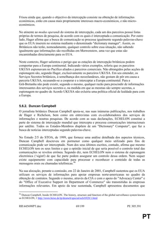 Frisou ainda que, quando o objectivo da intercepção consiste na obtenção de informações
económicas, estão em causa mais propriamente interesses macro-económicos, e não micro-
económicos.

No atinente ao modus operandi do sistema de intercepção, cada um dos parceiros possui listas
próprias de termos de pesquisa, de acordo com os quais é interceptada a comunicação. Por outro
lado, Hager afirma que a busca de comunicação se processa igualmente segundo palavras-chave
que os EUA inserem no sistema mediante o denominado "dictionary manager". Assim, os
Britânicos não terão, nomeadamente, qualquer controlo sobre essa situação, não sabendo
igualmente que informações são recolhidas em Morwenstow, uma vez que estas são
encaminhadas directamente para os EUA.

Neste contexto, Hager salientou o perigo que as estações de intercepção britânicas podem
comportar para a Europa continental. Indicando vários exemplos, referiu que os parceiros
UKUSA espionavam no Pacífico aliados e parceiros comerciais. Não abrangidos pelas acções de
espionagem são, segundo Hager, exclusivamente os parceiros UKUSA. Em seu entender, os
Serviços Secretos britânicos, à semelhança dos neozelandeses, não gostam de pôr em causa a
parceria UKUSA, recusando-se a cooperar e a interceptar a Europa continental. Para a
Grã-Bretanha não pode existir, segundo o mesmo, qualquer razão para prescindir de informações
interessantes dos serviços secretos e, na medida em que as mesmas são sempre secretas, a
espionagem no quadro de Acordo UKUSA não exluiria uma política oficial de lealdade para com
a Europa.


5.6.2. Duncan Campbell
O jornalista britânico Duncan Campbell apoia-se, nas suas inúmeras publicações, nos trabalhos
de Hager e Richelson, bem como em entrevistas com ex-colaboradores dos serviços de
informações e noutras pesquisas. De acordo com as suas declarações, ECHELON constitui a
parte do sistema de intercepção mundial que intercepta e processa comunicações internacionais
por satélite. Todos os Estados-Membros dispõem de um "Dictionary" Computer", que faz a
busca de notícias interceptadas segundo palavras-chave.

No Estudo 2/5 do STOA, de 1999, que fornece uma análise detalhada dos aspectos técnicos,
Duncan Campbell descreveu em pormenor como qualquer meio utilizado para fins de
comunicação pode ser interceptado. Num dos seus últimos escritos, contudo, afirma que mesmo
ECHELON tem os seus limites e que a opinião inicial de que seria possível o controlo total das
comunicações se revelou errónea. Segundo diz, nem ECHELON nem o sistema de espionagem
electrónica (‘sigint') de que faz parte podem assegurar um controlo dessa ordem. Nem sequer
existe equipamento com capacidade para processar e reconhecer o conteúdo de todas as
mensagens orais ou chamadas telefónicas.96

Na sua alocução, perante a comissão, em 22 de Janeiro de 2001, Campbell sustentou que os EUA
utilizam os serviços de informações para apoiar empresas norte-americanas no quadro da
obtenção de contratos. Segundo o mesmo, através da CIA e com o apoio do "Advocacy Center" e
do "Office of Executive Support im Department of Commerce" são transmitidas às empresas
informações relevantes. Em apoio da tese sustentada, Campbell apresentou documentos que

96
  Duncan Campbell, Inside ECHELON. The history, structure and function of the global surveillance system known
as ECHELON, 1 http://www.heise.de/tp/deutsch/special/ech/6928/1.html


RR445698PT.doc                                  69/199                                       PE 305.391


                                                                                                           PT
 