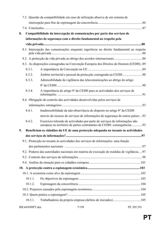 7.3. Questão da compatibilidade em caso de utilização abusiva de um sistema de
            intercepção para fins de espionagem da concorrência.......................................................86
     7.4. Conclusões .........................................................................................................................87
8.      Compatibilidade da intercepção de comunicações por parte dos serviços de
        informações de segurança com o direito fundamental ao respeito pela
        vida privada.........................................................................................................................88
     8.1. Intercepção das comunicações enquanto ingerência no direito fundamental ao respeito
          pela vida privada................................................................................................................88
     8.2. A protecção da vida privada ao abrigo dos acordos internacionais...................................88
     8.3. As disposições consagradas na Convenção Europeia dos Direitos do Homem (CEDH)..89
        8.3.1.           A importância da Convenção na UE ...................................................................89
        8.3.2.           Âmbito territorial e pessoal da protecção consagrada na CEDH ........................90
        8.3.3.           Admissibilidade da vigilância das telecomunicações ao abrigo do artigo
                         8º da CEDH .........................................................................................................90
        8.3.4.           A importância do artigo 8º da CEDH para as actividades dos serviços de
                         informações .........................................................................................................91
     8.4. Obrigação de controlo das actividades desenvolvidas pelos serviços de
            informações estrangeiros ...................................................................................................93
        8.4.1.           Inadmissibilidade da não-observância do disposto no artigo 8º da CEDH
                         através do recurso de serviços de informações de segurança de outros países ...93
        8.4.2.           Exercício tolerado de actividades por parte de serviços de informações não
                         europeus no território de partes contratantes da CEDH: consequências .............93
9.      Beneficiam os cidadãos da UE de uma protecção adequada no tocante às actividades
        dos serviços de informações? .............................................................................................97
     9.1. Protecção no tocante às actividades dos serviços de informações: uma função
            dos parlamentos nacionais ................................................................................................97
     9.2. Poderes das autoridades nacionais em matéria de execução de medidas de vigilância.....97
     9.3. Controlo dos serviços de informações ...............................................................................98
     9.4. Análise da situação para os cidadãos europeus ...............................................................101
10. A protecção contra a espionagem económica.................................................................103
     10.1. A economia como alvo da espionagem ..........................................................................103
        10.1.1.          Os objectivos da espionagem ............................................................................103
        10.1.2.          Espionagem da concorrência .............................................................................104
     10.2. Prejuízos causados pela espionagem económica............................................................104
     10.3. Quem pratica a espionagem?..........................................................................................105
        10.3.1.          Trabalhadores da própria empresa (delitos de iniciados) ..................................105

RR445698PT.doc                                                   7/199                                                     PE 305.391


                                                                                                                                             PT
 