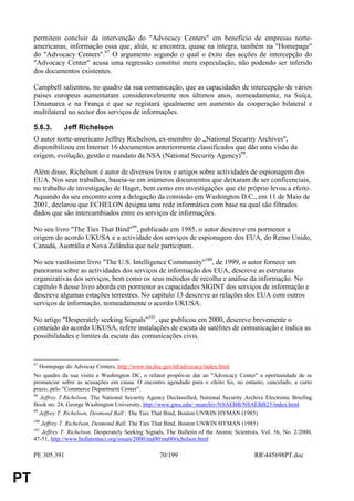 permitem concluir da intervenção do "Advocacy Centers" em benefício de empresas norte-
     americanas, informação essa que, aliás, se encontra, quase na íntegra, também na "Homepage"
     do "Advocacy Centers".97 O argumento segundo o qual o êxito das acções de intercepção do
     "Advocacy Center" acusa uma regressão constitui mera especulação, não podendo ser inferido
     dos documentos existentes.

     Campbell salientou, no quadro da sua comunicação, que as capacidades de intercepção de vários
     países europeus aumentaram consideravelmente nos últimos anos, nomeadamente, na Suíça,
     Dinamarca e na França e que se registará igualmente um aumento da cooperação bilateral e
     multilateral no sector dos serviços de informações.

     5.6.3.      Jeff Richelson
     O autor norte-americano Jeffrey Richelson, ex-membro do „National Security Archives",
     disponibilizou em Internet 16 documentos anteriormente classificados que dão uma visão da
     origem, evolução, gestão e mandato da NSA (National Security Agency)98.

     Além disso, Richelson é autor de diversos livros e artigos sobre actividades de espionagem dos
     EUA. Nos seus trabalhos, baseia-se em inúmeros documentos que deixaram de ser conficenciais,
     no trabalho de investigação de Hager, bem como em investigações que ele próprio levou a efeito.
     Aquando do seu encontro com a delegação da comissão em Washington D.C., em 11 de Maio de
     2001, declarou que ECHELON designa uma rede informática com base na qual são filtrados
     dados que são intercambiados entre os serviços de informações.

     No seu livro "The Ties That Bind"99, publicado em 1985, o autor descreve em pormenor a
     origem do acordo UKUSA e a actividade dos serviços de espionagem dos EUA, do Reino Unido,
     Canadá, Austrália e Nova Zelândia que nele participam.

     No seu vastíssimo livro "The U.S. Intelligence Community"100, de 1999, o autor fornece um
     panorama sobre as actividades dos serviços de informação dos EUA, descreve as estruturas
     organizativas dos serviços, bem como os seus métodos de recolha e análise da informação. No
     capítulo 8 desse livro aborda em pormenor as capacidades SIGINT dos serviços de informação e
     descreve algumas estações terrestres. No capítulo 13 descreve as relações dos EUA com outros
     serviços de informação, nomeadamente o acordo UKUSA.

     No artigo "Desperately seeking Signals"101, que publicou em 2000, descreve brevemente o
     conteúdo do acordo UKUSA, refere instalações de escuta de satélites de comunicação e indica as
     possibilidades e limites da escuta das comunicações civis.


     97
        Homepage do Advocay Centers, http://www.ita.doc.gov/td/advocacy/index.html
     No quadro da sua visita a Washington DC, o relator propôs-se dar ao "Advocacy Center" a oportunidade de se
     pronunciar sobre as acusações em causa. O encontro agendado para o efeito foi, no entanto, cancelado, a curto
     prazo, pelo "Commerce Department Center".
     98
        Jeffrey T.Richelson, The National Security Agency Declassified, National Security Archive Electronic Briefing
     Book no. 24, George Washington University, http://www.gwu.edu/~nsarchiv/NSAEBB/NSAEBB23/index.html
     99
        Jeffrey T. Richelson, Desmond Ball : The Ties That Bind, Boston UNWIN HYMAN (1985)
     100
        Jeffrey T. Richelson, Desmond Ball, The Ties That Bind, Boston UNWIN HYMAN (1985)
     101
        Jeffrey T. Richelson, Desperately Seeking Signals, The Bulletin of the Atomic Scientists, Vol. 56, No. 2/2000,
     47-51, http://www.bullatomsci.org/issues/2000/ma00/ma00richelson.html

     PE 305.391                                         70/199                                RR445698PT.doc


PT
 