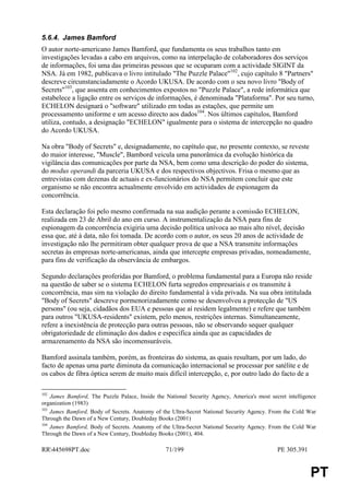 5.6.4. James Bamford
O autor norte-americano James Bamford, que fundamenta os seus trabalhos tanto em
investigações levadas a cabo em arquivos, como na interpelação de colaboradores dos serviços
de informações, foi uma das primeiras pessoas que se ocuparam com a actividade SIGINT da
NSA. Já em 1982, publicava o livro intitulado "The Puzzle Palace"102, cujo capítulo 8 "Partners"
descreve circunstanciadamente o Acordo UKUSA. De acordo com o seu novo livro "Body of
Secrets"103, que assenta em conhecimentos expostos no "Puzzle Palace", a rede informática que
estabelece a ligação entre os serviços de informações, é denominada "Plataforma". Por seu turno,
ECHELON designará o "software" utilizado em todas as estações, que permite um
processamento uniforme e um acesso directo aos dados104. Nos últimos capítulos, Bamford
utiliza, contudo, a designação "ECHELON" igualmente para o sistema de intercepção no quadro
do Acordo UKUSA.

Na obra "Body of Secrets" e, designadamente, no capítulo que, no presente contexto, se reveste
do maior interesse, "Muscle", Bambord veicula uma panorâmica da evolução histórica da
vigilância das comunicações por parte da NSA, bem como uma descrição do poder do sistema,
do modus operandi da parceria UKUSA e dos respectivos objectivos. Frisa o mesmo que as
entrevistas com dezenas de actuais e ex-funcionários do NSA permitem concluir que este
organismo se não encontra actualmente envolvido em actividades de espionagem da
concorrência.

Esta declaração foi pelo mesmo confirmada na sua audição perante a comissão ECHELON,
realizada em 23 de Abril do ano em curso. A instrumentalização da NSA para fins de
espionagem da concorrência exigiria uma decisão política unívoca ao mais alto nível, decisão
essa que, até à data, não foi tomada. De acordo com o autor, os seus 20 anos de actividade de
investigação não lhe permitiram obter qualquer prova de que a NSA transmite informações
secretas às empresas norte-americanas, ainda que intercepte empresas privadas, nomeadamente,
para fins de verificação da observância de embargos.

Segundo declarações proferidas por Bamford, o problema fundamental para a Europa não reside
na questão de saber se o sistema ECHELON furta segredos empresariais e os transmite à
concorrência, mas sim na violação do direito fundamental à vida privada. Na sua obra intitulada
"Body of Secrets" descreve pormenorizadamente como se desenvolveu a protecção de "US
persons" (ou seja, cidadãos dos EUA e pessoas que aí residem legalmente) e refere que também
para outros "UKUSA-residents" existem, pelo menos, restrições internas. Simultaneamente,
refere a inexistência de protecção para outras pessoas, não se observando sequer qualquer
obrigatoriedade de eliminação dos dados e especifica ainda que as capacidades de
armazenamento da NSA são incomensuráveis.

Bamford assinala também, porém, as fronteiras do sistema, as quais resultam, por um lado, do
facto de apenas uma parte diminuta da comunicação internacional se processar por satélite e de
os cabos de fibra óptica serem de muito mais difícil intercepção, e, por outro lado do facto de a

102
    James Bamford, The Puzzle Palace, Inside the National Security Agency, America's most secret intelligence
organization (1983)
103
    James Bamford, Body of Secrets. Anatomy of the Ultra-Secret National Security Agency. From the Cold War
Through the Dawn of a New Century, Doubleday Books (2001)
104
    James Bamford, Body of Secrets. Anatomy of the Ultra-Secret National Security Agency. From the Cold War
Through the Dawn of a New Century, Doubleday Books (2001), 404.

RR445698PT.doc                                  71/199                                      PE 305.391


                                                                                                          PT
 
