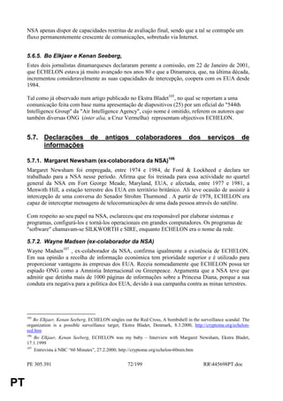 NSA apenas dispor de capacidades restritas de avaliação final, sendo que a tal se contrapõe um
     fluxo permanentemente crescente de comunicações, sobretudo via Internet.


     5.6.5. Bo Elkjaer e Kenan Seeberg,
     Estes dois jornalistas dinamarqueses declararam perante a comissão, em 22 de Janeiro de 2001,
     que ECHELON estava já muito avançado nos anos 80 e que a Dinamarca, que, na última década,
     incrementou consideravelmente as suas capacidades de intercepção, coopera com os EUA desde
     1984.

     Tal como já observado num artigo publicado no Ekstra Bladet105, no qual se reportam a uma
     comunicação feita com base numa apresentação de diapositivos (25) por um oficial do "544th
     Intelligence Group" da "Air Intelligence Agency", cujo nome é omitido, referem os autores que
     também diversas ONG (inter alia, a Cruz Vermelha) representam objectivos ECHELON.


     5.7. Declarações de                   antigos        colaboradores              dos      serviços         de
          informações

     5.7.1. Margaret Newsham (ex-colaboradora da NSA)106
     Margaret Newsham foi empregada, entre 1974 e 1984, de Ford & Lockheed e declara ter
     trabalhado para a NSA nesse período. Afirma que foi treinada para essa actividade no quartel
     general da NSA em Fort George Meade, Maryland, EUA, e afectada, entre 1977 e 1981, a
     Menwith Hill, a estação terrestre dos EUA em território britânico. Ali teve ocasião de assistir à
     intercepção de uma conversa do Senador Strohm Thurmond . A partir de 1978, ECHELON era
     capaz de interceptar mensagens de telecomunicações de uma dada pessoa através do satélite.

     Com respeito ao seu papel na NSA, esclareceu que era responsável por elaborar sistemas e
     programas, configurá-los e torná-los operacionais em grandes computadores. Os programas de
     "software" chamavam-se SILKWORTH e SIRE, enquanto ECHELON era o nome da rede.

     5.7.2. Wayne Madsen (ex-colaborador da NSA)
     Wayne Madsen107 , ex-colaborador da NSA, confirma igualmente a existência de ECHELON.
     Em sua opinião a recolha de informação económica tem prioridade superior e é utilizado para
     proporcionar vantagens às empresas dos EUA. Receia nomeadamente que ECHELON possa ter
     espiado ONG como a Amnistia Internacional ou Greenpeace. Argumenta que a NSA teve que
     admitir que detinha mais de 1000 páginas de informações sobre a Princesa Diana, porque a sua
     conduta era negativa para a política dos EUA, devido à sua campanha contra as minas terrestres.




     105
         Bo Elkjaer, Kenan Seeberg, ECHELON singles out the Red Cross, A bombshell in the surveillance scandal: The
     organization is a possible surveillance target, Ekstra Bladet, Denmark, 8.3.2000, http://cryptome.org/echelon-
     red.htm
     106
         Bo Elkjaer, Kenan Seeberg, ECHELON was my baby – Interview with Margaret Newsham, Ekstra Bladet,
     17.1.1999
     107
         Entrevista à NBC “60 Minutes”, 27.2.2000; http://cryptome.org/echelon-60min.htm


     PE 305.391                                       72/199                                RR445698PT.doc


PT
 