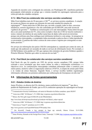 Aquando do encontro com a delegação da comissão, em Washington DC, manifestou particular
preocupação relativamente ao perigo que o sistema mundial de espionagem representa para a
esfera privada dos cidadãos europeus.

5.7.3. Mike Frost (ex-colaborador dos serviços secretos canadianos)
Mike Frost trabalhou mais de 20 anos para o CSE108, os serviços secretos canadianos. A estação
de escuta em Ottawa era apenas um elemento de uma rede mundial de estações de
espionagem109. Numa entrevista à CBS disse que, em todo o mundo, todos os dias, conversas
telefónicas, correios electrónicos e fax são controlados por ECHELON, uma rede secreta de
vigilância do governo110. Também as comunicações civis são interceptadas. Numa entrevista que
deu a um canal australiano de TV, citou como exemplo o facto de o CSE ter inscrito realmente o
nome e número de telefone de uma mulher numa base de dados sobre possíveis terroristas
porque esta utilizara uma frase ambígua num telefonema inofensivo a um amigo. Ao pesquisar as
comunicações interceptadas, o computador tinha encontrado a palavra-chave e tinha reproduzido
a conversação. O analista não tinha a certeza de como actuar e registou por conseguinte os seus
dados pessoais.111

Os serviços de informações dos países UKUSA entreajudam-se, espiando por contra de outro, de
modo que não pudessem ser acusados de nada os serviços de informações locais. Por exemplo, o
GCHQ britânico teria pedido ao CSE que espiasse dois ministros do governo britânico quando a
Primeira Ministra Thatcher quis saber se estavam do seu lado112.


5.7.4. Fred Stock (ex-colaborador dos serviços secretos canadianos)
Fred Stock diz que foi expulso em 1993 do serviço secreto canadiano CSE, porque tinha
criticado a nova orientação que dava maior ênfase às sobre a informações económicas e a
objectivos civis. As comunicações interceptadas continham informação sobre o comércio com
outros países, inclusive sobre as negociações relativas à NAFTA, à compra de cereais pela China
e às vendas de armas francesas. Segundo Stock, o serviço recolhia também regularmente
informações referentes aos protestos ambientais por embarcações de Greenpeace em alto mar113.

5.8. Informações de fontes governamentais

5.8.1. Estados Unidos da América
James Woolsey, ex-director da CIA, declarou, numa conferência de imprensa114 que deu a
pedido do Departamento de Estado, que os EUA conduziam operações de espionagem na Europa
108
      Communication Security Establishment, sob tutela do Ministério da Defesa canadiano, opera SIGINT
109
      Entrevista à NBC “60 Minutes”, 27.2.2000; http://cryptome.org/echelon-60min.htm
110
      Rötzer, Die NSA geht wegen ECHELON an die Öffentlichkeit;
http://www.heise.de/bin/tp/issue/download.cgi?artikelnr=6633&rub_ordner=special
111
      Entrevista à NBC “60 Minutes”, 27.2.2000; http://cryptome.org/echelon-60min.htm
112
      Entrevista ao “Canal 9” australiano em 23.3.1999;
http://www.geocities.com/CapitolHill/Senate/8789/sunday1.htm
113
      Jim Bronskill, Canada a key snooper in huge spy network, Ottawa Citizen, 24.10.2000,
http://www.ottawacitizen.com/national/990522/2630510.html
114
    James Woolsey, Remarks at the Foreign Press Center, Transcript, 7.3.2000, http://cryptome.org/echelon-cia.htm

RR445698PT.doc                                       73/199                                      PE 305.391


                                                                                                               PT
 