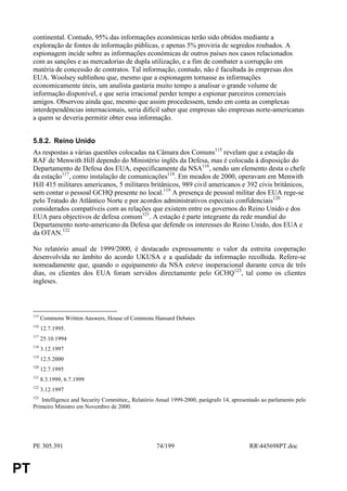 continental. Contudo, 95% das informações económicas terão sido obtidos mediante a
     exploração de fontes de informação públicas, e apenas 5% proviria de segredos roubados. A
     espionagem incide sobre as informações económicas de outros países nos casos relacionados
     com as sanções e as mercadorias de dupla utilização, e a fim de combater a corrupção em
     matéria de concessão de contratos. Tal informação, contudo, não é facultada às empresas dos
     EUA. Woolsey sublinhou que, mesmo que a espionagem tornasse as informações
     economicamente úteis, um analista gastaria muito tempo a analisar o grande volume de
     informação disponível, e que seria irracional perder tempo a espionar parceiros comerciais
     amigos. Observou ainda que, mesmo que assim procedessem, tendo em conta as complexas
     interdependências internacionais, seria difícil saber que empresas são empresas norte-americanas
     a quem se deveria permitir obter essa informação.


     5.8.2. Reino Unido
     As respostas a várias questões colocadas na Câmara dos Comuns115 revelam que a estação da
     RAF de Menwith Hill dependo do Ministério inglês da Defesa, mas é colocada à disposição do
     Departamento de Defesa dos EUA, especificamente da NSA116, sendo um elemento desta o chefe
     da estação117, como instalação de comunicações118. Em meados de 2000, operavam em Menwith
     Hill 415 militares americanos, 5 militares britânicos, 989 civil americanos e 392 civis britânicos,
     sem contar o pessoal GCHQ presente no local.119 A presença de pessoal militar dos EUA rege-se
     pelo Tratado do Atlântico Norte e por acordos administrativos especiais confidenciais120
     considerados compatíveis com as relações que existem entre os governos do Reino Unido e dos
     EUA para objectivos de defesa comum121. A estação é parte integrante da rede mundial do
     Departamento norte-americano da Defesa que defende os interesses do Reino Unido, dos EUA e
     da OTAN.122

     No relatório anual de 1999/2000, é destacado expressamente o valor da estreita cooperação
     desenvolvida no âmbito do acordo UKUSA e a qualidade da informação recolhida. Refere-se
     nomeadamente que, quando o equipamento da NSA esteve inoperacional durante cerca de três
     dias, os clientes dos EUA foram servidos directamente pelo GCHQ123, tal como os clientes
     ingleses.



     115
           Commons Written Answers, House of Commons Hansard Debates
     116
           12.7.1995.
     117
           25.10.1994
     118
           3.12.1997
     119
           12.5.2000
     120
           12.7.1995
     121
           8.3.1999, 6.7.1999
     122
           3.12.1997
     123
        Intelligence and Security Committee,, Relatório Anual 1999-2000, parágrafo 14, apresentado ao parlamento pelo
     Primeiro Ministro em Novembro de 2000.




     PE 305.391                                        74/199                                RR445698PT.doc


PT
 